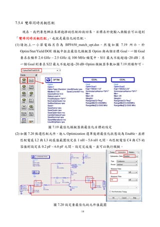 14
7.5.4 雙埠同時共軛匹配
現在，我們要想辦法來將跑掉的匹配給救回來，目標在於使輸入與輸出可以達到
「雙埠同時共軛匹配雙埠同時共軛匹配雙埠同時共軛匹配雙埠同時共軛匹配」，也就是最佳化的匹配。
(1) 請把上一小節電路另存為 BPF650_match_opt.dsn。然後如圖 7.19 所示，於
Optim/Stat/Yield/DOE 模板中拉出最佳化模擬器 Optim 與兩個目標 Goal，一個 Goal
要求在頻率 2.4 GHz ~ 2.5 GHz 這 100 MHz 頻寬中，S11 最大不能超過−20 dB；另
一個 Goal 則要求 S22 最大不能超過−20 dB。Optim 模擬器參數如圖 7.19 照填即可。
圖 7.19 最佳化模擬器與最佳化目標的設定
(2) 如圖 7.20 點選匹配元件，進入 Optimization 選單後將最佳化狀態設為 Enable，並將
匹配電感 L2 與 L3 的感值範圍設定在 1 nH ~ 5.6 nH 之間，而匹配電容 C4 與 C5 的
容值則設定在 0.2 pF ~ 6.8 pF 之間。設定完成後，並可以執行模擬。
圖 7.20 設定要最佳化的元件值範圍
 