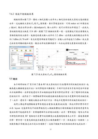 17
7.6.2 諧波平衡模擬結果
模擬結果如圖 7.25，圖的 x 軸代表輸入功率而 y 軸代表經過放大器放大後的輸出
功率，這也稱放大器的 Pin 對 Pout 關係圖。要計算增益的話，可用 maker m1 所讀出的
y 值(m1, 輸出功率)扣掉 x 值(indep(m1), 輸入功率)，就可以得到功率增益了。此放大
器的線性增益大概是 15.8 dB，跟圖 7.22 模擬的結果一樣。這張圖也可看出要讓放大
器維持線性放大操作，能接受的最大輸入功率約 3.2 dBm，此時最大線性輸出功率約
18. 5 dBm (約 70 mW，有沒有覺得哪裡有問題呢?)。若輸入功率超過 3.2 dBm，放大器
已經有很明顯的飽和現象，輸出功率就很難再提升，而且也會發生嚴重的訊號失真。
圖 7.25 放大器的 Pin-Pout 關係模擬結果
7.7 總結總結總結總結
本手冊用短短 17 頁介紹了基本 RF 放大器的設計方法(雙埠同時共軛匹配設計，也
稱為最大轉換增益設計法)，但同學應該不難發現，手冊中仍然有許多東西是有所保留
而不做解釋的，在那背後還有許多知識與技術等著同學們去學習。除了雙埠同時共軛
匹配設計外，我們在下一個實驗將學到的最低雜訊指數設計就不是雙埠同時共軛匹配
了；此外，還有另一種最大輸出功率設計方法，那也不是雙埠同時共軛匹配的設計。
我們上課也學過傳輸線會帶來電感或電容(或兼具)的效應，因此同學於實作時可
以在 layout 完後將佈局中的微帶線段代入模擬軟體進行確認模擬(你會發現考慮布局
後的結果可能跑掉很多，有興趣瞭解作法者請洽助教)。此外，實際電感、電容元件的
不理想性都會使 RF 電路設計在實作的困難度比起基頻電路要高上許多。最後要提醒
同學，實作時一定要先確認直流偏壓是否正確再繼續下一步；因為直流一但錯誤，小
訊號參數(S 參數)就已經不是如你預期了，這樣子模擬中的匹配做的再好也是枉然。
 