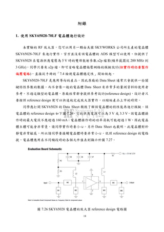 18
附錄附錄附錄附錄
1. 使用使用使用使用 SKY65028-70LF 電晶體進行設計電晶體進行設計電晶體進行設計電晶體進行設計
本實驗的 RF 放大器，您可以用另一顆由美國 SKYWORKS 公司所生產的電晶體
SKY65028-70LF 來進行實作。官方並沒有該電晶體的 ADS 模型可以使用，但提供了
SKY65028 在電源供應電壓為 5 V 時的雙埠散射參數.s2p 檔案(頻率範圍從 200 MHz 到
3 GHz)，同學只要有.s2p 檔，即可省略電晶體偏壓網路的模擬設計(但實作時仍要製作但實作時仍要製作但實作時仍要製作但實作時仍要製作
偏壓電路偏壓電路偏壓電路偏壓電路)，直接從手冊的「7.4 檢視電晶體穩定性」開始做起。
SKY65028-70LF 是應用導向的產品，因此原廠的 Data Sheet 通常只會提供一些關
鍵特性參數的數據，而不會像一般的電晶體 Data Sheet 有非常多的量測資料給使用者
參考。不過這類型的電晶體，原廠經常都會提供參考設計(reference design)，設計者只
要按照 reference design 便可以快速地完成放大器實作，以縮短產品上市的時間。
同學應打開 SKY65028 的 Data Sheet 稍微了解該電晶體的特性後再進行模擬。該
電晶體的 reference design 如下圖 7.26，它的供應電源可以為 5 V 或 3.3 V，該電晶體操
作時的最大電流不應超過 160 mA；電晶體操作時的功率消耗可能超過 1 W，因此電晶
體主體可能會非常燙，請同學實作時要小心。另外 Data Sheet 也載明，此電晶體對於
靜電非常敏感，所以請同學要接觸電晶體時要非常小心。依照 reference design 的電路
提，電晶體應用在不同頻段時的各個元件值表則顯示於圖 7.27。
圖 7.26 SKY65028 電晶體的放大器 reference design 電路圖
 