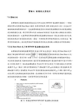 1
實驗實驗實驗實驗七七七七 射頻放大器設計射頻放大器設計射頻放大器設計射頻放大器設計
7.1 實驗目的實驗目的實驗目的實驗目的
本實驗將以德國英飛凌(Infineon)公司所生產的 BFP650 電晶體作為範例，一開始
將教同學如何閱讀 Data Sheet；接著，指導同學使用 ADS 自動化設計工具一次完成 I-V
曲線模擬與偏壓網路設計。完成偏壓網路後需要立刻檢查電晶體穩定性並使電晶體達
到全頻段穩定之後，再引導同學如何在 unilateral 的假設下先進行輸入與輸出各自獨立
的匹配電路設計。之後帶領同學發現實際的電晶體為 bilateral，因此各自獨立設計出來
的匹配結果並不會是最佳的匹配。最後，手冊將指導同學使用最佳化工具來完成「雙
埠同時共軛匹配」，並且使用諧波平衡模擬來得到放大器的輸入與輸出功率特徵曲線。
7.2 從從從從 Data Sheet 先了解先了解先了解先了解 BFP650 電晶體的基本特性電晶體的基本特性電晶體的基本特性電晶體的基本特性
本實驗使用射頻電晶體 BFP650 來進行 RF 放大器設計，請先打開 Data Sheet 從中
稍微了解這顆 NPN BJT 的特性。通常，一顆電晶體的主要特性都會在 Data Sheet 正式
內容開始的第一頁作介紹。如圖 7.1 所示，它告訴我們這顆電晶體以矽鍺製程所製造，
而且具有高線性度、低雜訊的特性，適合拿來當驅動級使用，最高操作頻率可達 4.5 GHz。
在 2.4 GHz 頻率下，當此電晶體偏壓在 70 mA/3V 時可以具有 17.5 dB 的最大可資用增
益(圖中 Gma)、輸出 1 dB 功率壓縮點為 17 dBm(圖中 OP1dB)以及輸出三階交越點為 30
dBm(圖中 OIP3)；當偏壓在 30 mA/3V 時具有最低的雜訊指數(NFmin=1 dB)。關於 OP1dB
以及 OIP3 這兩個描述線性度的參數，在本課程不多作介紹，同學若有興趣可選修電波
組更進階的電路設計課程，你將會學習到它們的意義。
圖 7.1 英飛凌 BFP650 NPN BJT 電晶體之特性摘要
 