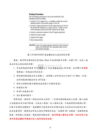 20
圖 7.29 SKY65028 電晶體的放大器的測試步驟
最後，請同學在實測時注意 Data Sheet 中的測試程序步驟，如圖 7.29，這是一般
高功率放大器的測試步驟：
1. 首先將電源供應器 VCC 調整至 5 V(注意輸出仍在 off 狀態，此步驟只是調整調整調整調整
電壓值)，然後進行限流設定。
2. 將射頻訊號源接至放大器輸入，並將輸入功率設定至少低於−15 dBm。注意，
此時訊號源的輸出仍在 off 狀態。
3. 將放大器輸出接至頻譜(也就是掛上負載的意思)。
4. 將電源打開。
5. 將 RF 訊號源打開。
6. 進行量測的操作。
簡單來說，要啟用一個高功率放大器時，一定要先確保輸出掛上負載、輸入也掛
上訊號源(但先不能 ON)後，才能送入電源；送入電源之後，才能接著將訊號源打開。
如果不是遵照這種程序，電晶體很可能會因沒有負載而被自己的高功率反射給打壞。
在結束量測時，關閉高功率放大器的步驟剛好相反：先關閉 RF 訊號源、再關閉供應
電源、卸除輸入訊號源，最後再卸除輸出端。請同學務必遵照此步驟請同學務必遵照此步驟請同學務必遵照此步驟請同學務必遵照此步驟，，，，否則你很可能否則你很可能否則你很可能否則你很可能
會會會會因為電晶體經常燒毀而因為電晶體經常燒毀而因為電晶體經常燒毀而因為電晶體經常燒毀而陷入無限重做的地獄陷入無限重做的地獄陷入無限重做的地獄陷入無限重做的地獄。。。。
 