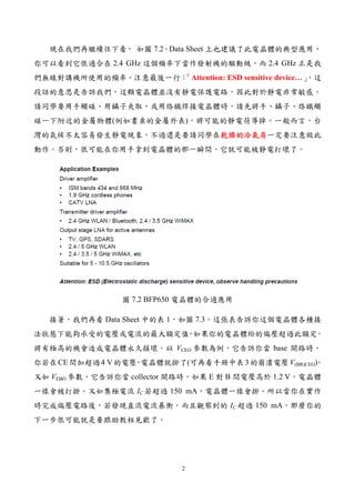 2
現在我們再繼續往下看， 如圖 7.2。Data Sheet 上也建議了此電晶體的典型應用，
你可以看到它很適合在 2.4 GHz 這個頻率下當作發射機的驅動級，而 2.4 GHz 正是我
們無線對講機所使用的頻率。注意最後一行：「Attention: ESD sensitive device…」，這
段話的意思是告訴我們，這顆電晶體並沒有靜電保護電路，因此對於靜電非常敏感。
請同學要用手觸碰、用鑷子夾取、或用烙鐵焊接電晶體時，請先將手、鑷子、烙鐵觸
碰一下附近的金屬物體(例如書桌的金屬外表)，將可能的靜電荷導掉。一般而言，台
灣的氣候不太容易發生靜電現象，不過還是要請同學在乾燥的冷氣房乾燥的冷氣房乾燥的冷氣房乾燥的冷氣房一定要注意做此
動作。否則，很可能在你用手拿到電晶體的那一瞬間，它就可能被靜電打壞了。
圖 7.2 BFP650 電晶體的合適應用
接著，我們再看 Data Sheet 中的表 1，如圖 7.3。這張表告訴你這個電晶體各種接
法狀態下能夠承受的電壓或電流的最大額定值，如果你的電晶體給的偏壓超過此額定，
將有極高的機會造成電晶體永久損壞。以 VCEO 參數為例，它告訴你當 base 開路時，
你若在CE間加超過4 V的電壓，電晶體就掛了(可再看手冊中表3的崩潰電壓V(BR)CEO)。
又如 VEBO 參數，它告訴你當 collector 開路時，如果 E 對 B 間電壓高於 1.2 V，電晶體
一樣會被打掛。又如集極電流 IC 若超過 150 mA，電晶體一樣會掛。所以當你在實作
時完成偏壓電路後，若發現直流電流暴衝，而且觀察到的 IC 超過 150 mA，那麼你的
下一步很可能就是要跟助教相見歡了。
 