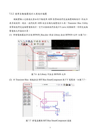 5
7.3.2 使用自動偏壓設計工具設計偏壓
模擬實驗二已教過大家如何手動使用 ADS 來幫助我們完成偏壓網路設計，於此不
再多做說明。現在，我們改用 ADS 的全自動化偏壓設計工具：Transistor Bias Utility
來幫助我們完成偏壓電路設計。它可以協助我們在跑 I-V curve 的模擬時，同時完成偏
壓電路元件值的計算。
(1) 新增電路圖並命名為 BFP650_Bias.dsn。再由 Library 拉出 BFP650 元件，如圖 7.6。
圖 7.6 由 Library 中拉出 BFP650 元件
(2) 於 Transistor Bias 模板拉出 BJT Bias SmartComponent 與 5 V 電壓源，如圖 7.7。
圖 7.7 將電晶體與 BJT Bias SmartComponent 連接
右鍵
 