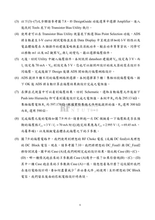 6
(3) 以下(3)~(7)之步驟請參考圖 7.8，於 DesignGuide 功能選單中選擇 Amplifier，進入
後找到 Tools 底下的 Transistor Bias Utility 執行。
(4) 使用者可以在 Transistor Bias Utility 視窗底下點選 Bias Point Selection 功能，ADS
將自動產生 I-V curve 測試電路並且在 Data Display 中呈現出詳細的 I-V 特性以及
電晶體偏壓在 A 類操作的建議策略與直流消耗功率、輸出功率等等資訊。同學可
以移動 m1 以及 m2 觀察 CEV 與 CI 的變化，藉以選擇偏壓條件。
(5) 之後，回到 Utility 中鍵入偏壓條件。本例依照 datasheet 建議將 CEV 設定為 3 V、而
CI 設定為 70 mA、 CCV 則設定為 5 V，您也可以按照所設計的放大器的需求設計不
同偏壓。完成後按下 Design 後讓 ADS 開始執行偏壓網路設計。
(6) ADS 提供 8 種不同的偏壓網路供選擇。本例選擇第 5 種：集極回授偏壓電路，按
下 OK 後 ADS 將自動計算出偏壓結果與設計完成之電阻值。
(7) 在彈出式視窗中可以看到偏壓結果。回到 Schematic，選取自動偏壓元件後按下
Push into Hierarchy 即可看到最後設計完成之電阻值。本例中 BR 約為 295.13 k 、
集極偏壓電阻 CR 約 597.176 。根據實際集總元件所能提供的值， BR 選用 300 k
而 CR 選用 590 。
(8) 完成偏壓之後的電路如圖 7.9 所示。請重新跑一次 DC 模擬看一下偏壓點是否在預
期的偏壓點 3 V / 70 mACE CV I= = 附近(跑完結果應為 2.995 V / 69.45 mACE CV I= = ，
尚屬準確)，以及模擬電晶體在此偏壓之下的 S 參數。
(9) 圖 7.9 的偏壓電路中，我們使用到理想的 RF Choke 電感 (或稱 DC feed)以及理想
的 DC Block 電容。現在，請參考圖 7.10，我們將理想的 DC_Feed1 與 DC_Feed2
移除試試看。圖中的 Case (A)是我們剛剛完成的設計結果，請比較 Case (B)、(C)、
(D)，哪一種情況跑出來的 S 參數跟 Case (A)幾乎一樣？如果你發現(B)、(C)、(D)
其中一種 Case 跑出來的 S 參數與 Case (A)一樣，請想想看為什麼？這攸關於我們
在進行電路設計時，要如何盡量減少「非必要元件」的使用；至於理想的 DC Block
電容，我們留在後面的匹配電路設計時再談。
 