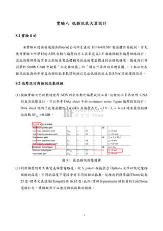 1
實驗實驗實驗實驗八八八八 低雜訊低雜訊低雜訊低雜訊放大器設計放大器設計放大器設計放大器設計
8.1 實驗目的實驗目的實驗目的實驗目的
本實驗以德國英飛凌(Infineon)公司所生產的 BFP640ESD 電晶體作為範例。首先
使用實驗七所學到的 ADS 自動化偏壓設計工具來完成 I-V 曲線模擬和偏壓網路設計。
完成偏壓網路後需要立刻檢查電晶體穩定性並使電晶體達到全頻段穩定，隨後再引導
同學於 Smith Chart 中觀察「固定雜訊圓」和「固定可資用功率增益圓」，了解如何在
雜訊效能與功率增益兩個性能參數間取捨以完成低雜訊放大器(LNA)匹配電路設計。
8.2 偏壓設計偏壓設計偏壓設計偏壓設計與雜訊指數模擬與雜訊指數模擬與雜訊指數模擬與雜訊指數模擬
(1) 模擬實驗七已經教過使用 ADS 的全自動化偏壓設計工具，這裡就不多再說明。LNA
的直流偏壓設計，可以參考 Data sheet 中的 minimum noise figure 偏壓點做設計。
Data sheet 說明了此電晶體於 2.4 GHz 且偏壓在 3 V 6 mACE CV I= =、 時有最低的雜
訊指數 minNF 0.7dB= 。
圖 8.1 最低雜訊偏壓選擇
(2) 利用偏壓設計工具完成偏壓電路後，從 S_param 模板拉出 Options 元件以設定電路
模擬的溫度，不同的溫度下電路會有不同的雜訊指數。這裡我們將常溫(Thom)設為
25 度、標準定義溫度(Temp)設為 16.85 度。此外，請將 S-parameter 模擬器的 CalcNoise
選項打勾，讓模擬器可以進行雜訊指數的模擬。
 