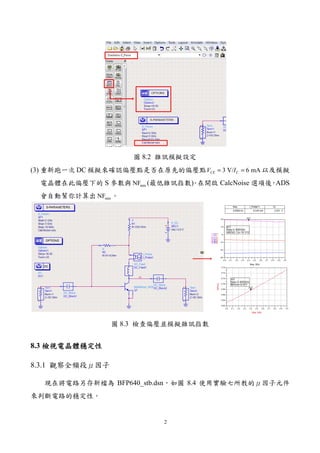 2
圖 8.2 雜訊模擬設定
(3) 重新跑一次 DC 模擬來確認偏壓點是否在原先的偏壓點 3 V/ 6 mACE CV I= = 以及模擬
電晶體在此偏壓下的 S 參數與 minNF (最低雜訊指數)。在開啟 CalcNoise 選項後，ADS
會自動幫你計算出 minNF 。
圖 8.3 檢查偏壓並模擬雜訊指數
8.3 檢視電晶體穩定性檢視電晶體穩定性檢視電晶體穩定性檢視電晶體穩定性
8.3.1 觀察全頻段μ因子
現在將電路另存新檔為 BFP640_stb.dsn，如圖 8.4 使用實驗七所教的μ因子元件
來判斷電路的穩定性。
 
