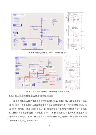 3
圖 8.4 檢查電晶體於 60 GHz 以內的穩定性
圖 8.5 加入穩定電路使 BFP640 達到全頻段穩定
8.3.2 加入穩定電路讓電晶體達到全頻段穩定
現在我們要加入穩定電路並且將理想的 RF Choke 與 DC Block 換成有限值。請如
圖 8.5 所示，為電晶體加入回授穩定電路和輸出並聯穩定網路，同時將理想 Choke 換
成 18 nH 的電感、理想 Block 換成 27 pF 的有限電容。重新跑一次模擬，可以發現在
60 GHz 以內μ因子都大於 1，雖然 21S 下降了 1.8 dB 但是 minNF 只上升 0.3 dB 並且可以
達到全頻帶的穩定。在加入穩定電路時，同時要觀察 minNF 的變化，很有可能加入一個
電阻就會造成 minNF 大幅的上升。
 