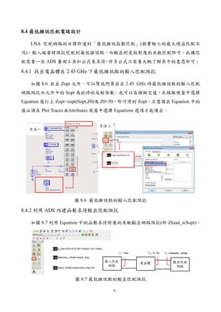 4
8.4 最低雜訊匹配電路設計最低雜訊匹配電路設計最低雜訊匹配電路設計最低雜訊匹配電路設計
LNA 匹配網路的目標即達到「最低雜訊指數匹配」(與實驗七的最大增益匹配不
同)。輸入端要將阻抗匹配到最低雜訊點，而輸出則是做對應的共軛匹配即可。此種匹
配需要一些 ADS 量測工具和公式來求得，許多公式只需要大概了解其中的意思即可。
8.4.1 找出電晶體在 2.45 GHz 下最低雜訊點的輸入匹配阻抗
如圖 8.6 拉出 Zopt 元件，可以幫我們算出在 2.45 GHz 時最低雜訊點的輸入匹配
網路阻抗而元件中的 Sopt 為此時的反射係數。也可以在模擬完後，在模擬視窗中選擇
Equation 後打上 Zopt=zopt(Sopt,Z0)及 Z0=50，即可得到 Zopt。注意讀出 Equation 中的
值必須在 Plot Traces &Attributes 視窗中選擇 Equations 選項才能讀出。
圖 8.6 最低雜訊點的輸入匹配阻抗
8.4.2 利用 ADS 內建函數求得輸出匹配阻抗
如圖 8.7 利用 Equation 中的函數求得對應的共軛輸出網路阻抗(即 Zload_wSopt)。
圖 8.7 最低雜訊點的輸出匹配阻抗
 