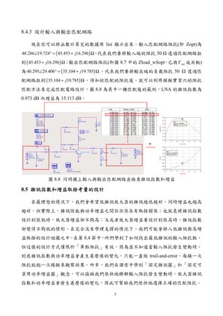 5
8.4.3 設計輸入與輸出匹配網路
現在你可以將函數計算完的數據用 list 顯示出來。輸入匹配網路阻抗(即 Zopt)為
( )48.286 19.724 45.453 16.296j∠ ° = + Ω，代表我們要將輸入端的阻抗 50 透過匹配網路拉
到( )45.453 16.296j+ Ω；輸出匹配網路阻抗(即圖 8.7 中的 Zload_wSopt，已與 outΓ 成共軛)
為 ( )40.295 29.406 35.104 19.785j∠ ° = + Ω，代表我們要將輸出端的負載阻抗 50 透過匹
配網路拉到( )35.104 19.785j+ Ω。得知欲匹配的阻抗後，就可以利用模擬實習六的阻抗
匹配方法來完成匹配電路設計，圖 8.8 為其中一種匹配後的範例，LNA 的雜訊指數為
0.973 dB 而增益為 15.113 dB。
圖 8.8 同時擺上輸入與輸出匹配網路並檢查雜訊指數和增益
8.5 雜訊雜訊雜訊雜訊指數指數指數指數和增益和增益和增益和增益取捨取捨取捨取捨考量的設計考量的設計考量的設計考量的設計
在最理想的情況下，我們會希望低雜訊放大器的雜訊越低越好，同時增益也越高
越好。但實際上，雜訊性能與功率增益之間往往存在有取捨關係；也就是將雜訊指數
設計到很低時，放大器增益卻不夠高；又或者放大器增益要設計到很高時，雜訊指數
卻變得不夠低的情形。在完全沒有學理支撐的情況下，我們可能會掉入低雜訊與高增
益取捨的設計迴圈之中。在第 8.4 節中，所們學到了如何找出最低雜訊的輸入阻抗點，
但這樣的設計方式僅限於「單點阻抗」有效，因為並不知道當輸入阻抗發生變動時，
到底雜訊指數與功率增益會產生甚麼樣的變化，只能一直做 trail-and-error，每換一次
阻抗就跑一次模擬來觀察結果。所幸，我們在課堂中學到「固定雜訊圓」和「固定可
資用功率增益圓」觀念，可以協助我們很快地瞭解輸入阻抗發生變動時，放大器雜訊
指數和功率增益會發生甚麼樣的變化，因此可幫助我們很快地選擇正確的匹配阻抗。
 