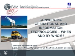CONVERGING
                      OPERATIONAL AND
                        INFORMATION
                    TECHNOLOGIES – WHEN
                       AND BY WHOM?

Candidate: Anastasia Kuusk
Supervisors: Prof. Andy Koronios, Dr. Jing Gao & Kristian Steenstrup
 