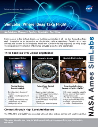 NASA
Ames
SimLabs
SimLabs: Where Ideas Take Flight
National Aeronautics and Space Administration
Take your ideas to new heights. Visit www.simlabs.arc.nasa.gov for more information.
NASA Ames Research Center - Simulation Fact Sheet
www.nasa.gov
Three Facilities with Unique Capabilities
From concept to test to final design, our facilities can simulate it all - be it as focused as flight
deck integration or as expansive as interplanetary vehicle operations. Develop your ideas
and test the system as an integrated whole with human-in-the-loop capability at every stage.
The innovative environment at NASA Ames SimLabs is risk-free and economical.
The VMS, FFC, and CVSRF are connected with each other and can connect with you through HLA.
Vertical Motion
Simulator (VMS)
Crew-Vehicle Systems
Research Facility (CVSRF)
FutureFlight Central
(FFC)
Realistic Pilot Interface
Immersive Visuals
Unsurpassed Motion
• Supports airport redesign,
new technology implementation,
and procedural changes
• 360-degree immersive visuals
• Usable for remote observation
applications
• Customizable, modular layout
• Six independent degrees of
freedom
• Largest vertical displacement
available
• Five fully customizable cabs
• Can simulate any vehicle -
conceptual or actual
• Full-mission capability supports
human factors and aerospace
operations research
• 747-400 Full-Flight Simulator
• Fully customizable Advanced
Concepts Flight Simulator
• Air Traffic Control simulator
Connect through High Level Architecture
 