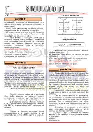 __________ QUESTÃO 01
Na obra O poço do Visconde, de Monteiro Lobato, há o
seguinte diálogo entre o Visconde de Sabugosa e a
boneca Emília:
- Senhora Emília, explique-me o que é hidrocarboneto.
A atrapalhadeira não se atrapalhou e respondeu:
- São misturinhas de uma coisa chamada hidrogênio
com outra coisa chamada carbono. Os carocinhos de
um se ligam aos carocinhos de outro.
         Nesse trecho, a personagem Emília usa o
vocabulário informal que a caracteriza. Buscando-se
uma terminologia mais adequada ao vocabulário
utilizado em      Química, devem-se substituir as
expressões “misturinhas”, “coisa” e “carocinhos”,
respectivamente, por:
a) compostos, elemento, átomos.
b) misturas, substância, moléculas.                                           Analisando os monossacarídeos descritos,
c) substâncias compostas, molécula, íons.                             pode-se afirmar que:
d) misturas, substância, átomos.                                      a) apresentam cinco átomos de carbono em suas
e) compostos, íon, moléculas.                                         moléculas.
                                                                      b) em suas estruturas temos 24 elementos químicos.
                                                                      c) possuem diferentes fórmulas moleculares.
                                                                      d) sua obtenção é um fenômeno químico.
__________ QUESTÃO 02                                                 e) suas fórmulas estruturais são iguais.

           Muito açúcar, pouca verdura
                                                                      __________ QUESTÃO 03

Estudo da Faculdade de Saúde Pública da Universidade                          Conservação de alimentos é o conjunto dos
de São Paulo, em parceria com o Centro Paula Souza,                   métodos que evitam a deterioração dos alimentos ao
revela que a maioria dos adolescentes compõe uma                      longo de um determinado período.
pirâmide invertida à recomendação dos especialistas:                          O objetivo principal desses processos é evitar
muitos doces e poucas frutas, verduras e legumes.                     as alterações provocadas pelas enzimas próprias dos
“Muitas meninas se preocupam com o peso e pulam                       produtos naturais ou por micro-organismos que, além
refeições, hábito que prejudica a saúde e engorda”,                   de causarem o apodrecimento dos alimentos, podem
alerta Erica Lie Araki, pesquisadora da USP.                          produzir   toxinas   que     afetam   a   saúde   dos
        (Revista do Centro Paula Souza, janeiro/fevereiro de 2011.)   consumidores.
                                                                              Mas também existe a preocupação em manter
                                                                      a aparência, o sabor e conteúdo nutricional dos
       Portanto a pesquisa revelou que os alunos das                  alimentos.
Etecs estão      abusando     de   açúcares,   também                         Uma das técnicas utilizadas é a desidratação,
denominados carboidratos ou sacarídeos, termo                         em que se remove ou se diminui a quantidade de água
derivado do grego sakcharon, que significa açúcar.                    no alimento, para evitar que sejam criadas condições
       O dissacarídeo sacarose (fórmula molecular                     propícias para o desenvolvimento dos micro-
C12H22O11) sofre hidrólise produzindo glicose e frutose,              organismos, já que a água é essencial para que eles
que são os monossacarídeos mais abundantes na                         existam.
natureza.                                                                     O bacalhau e a carne-seca, por exemplo, são
                                                                      assim conservados com adição prévia de sal de
       Observe as fórmulas estruturais desses                         cozinha, que desidrata o alimento por osmose.
monossacarídeos e a equação química, a ser                                    Quando a água é eliminada do alimento
completada, que permite obtê-los a partir da sacarose.                exposto ao sol, a exemplo da produção de carne-seca,
                                                                      a água sofre:
                                                                      a) fusão.
                                                                      b) sublimação.
 