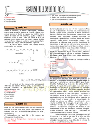 c) que pode ser separada por centrifugação.
c) vaporização.                                           d) volátil nas condições do ambiente.
d) solidificação.                                         e) má condutora de eletricidade.
e) condensação.

                                                          __________ QUESTÃO 06
__________ QUESTÃO 04
                                                          Os nanotubos de carbono são 100 mil vezes mais finos
Nobre e saboroso, o azeite extravirgem, bastante          que um fio de cabelo e invisíveis até para microscópios
usado para temperar saladas e finalizar pratos, tem       ópticos. Apesar disso, possuem a maior resistência
acidez abaixo de 0,8% e, apesar de calórico (uma          mecânica dentre todos os materiais conhecidos e não
colher de sopa tem 90 calorias), ajuda a reduzir o        quebram nem deformam quando dobrados ou
colesterol ruim, o LDL, além de inibir a ação de
                                                          submetidos à alta pressão. Diversas aplicações desses
radicais livres. Assim como no vinho, o sabor do óleo
varia conforme o tipo de azeitona, o solo, as condições   materiais estão sendo pesquisadas. Podem            ser
climáticas e o tempo entre a colheita e a prensa.         adicionados a plásticos para torná-los condutores de
        A seguir estão alguns dos ácidos graxos           eletricidade e, por serem extremamente pequenos e
encontrados nos azeites.                                  leves, podem chegar ao interior de uma célula e serem
                                                          usados como sensores para diagnósticos médicos.
                                                                                      (http://www.inovacao.unicamp.br)
                                                          Nanotubos de carbono, assim como a grafita, são uma
                                                          das diferentes formas em que se encontra o carbono,
                                                          fenômeno      este que ocorre com vários elementos
                                                          químicos.
                                                                  O fenômeno descrito para o carbono recebe o
                                                          nome de:
                                                          a) alotropia.
                                                          b) entropia.
                                                          c) isobaria.
                                                          d) isotonia.
                                                          e) isotopia.


                                                          __________ QUESTÃO 07
                                                          No laboratório, durante uma aula experimental de
                                                          química, o professor entregou para cada grupo de
                                                          alunos um recipiente que continha 11,70 g de cloreto
         A prensa é um dos instrumentos utilizados na     de sódio (NaCl), 6,01 g de dióxido de silício (SiO2) e
obtenção do azeite. Nesse caso, a separação de            500 mL de água. Foi pedido para que cada grupo
mistura    realizada  se  caracteriza  por    separar     discutisse dois processos que poderiam ser aplicados
componentes do tipo:                                      para obter a substância pura cloreto de sódio. No final
a) líquido-sólido.                                        do experimento, cada      grupo deveria elaborar um
b) sólido-sólido.
                                                          relatório indicando os dois processos      utilizados e
c) líquido-gás.
                                                          respondendo ainda a duas questões: uma, sobre a
d) gás-sólido.
                                                          quantidade em mol de dióxido de silício presente na
e) gás-gás.
                                                          mistura inicial e outra, sobre a concentração da
                                                          solução de cloreto de sódio,       considerando como
                                                          volume final 500 mL de solução. Na próxima aula, o
__________ QUESTÃO 05                                     professor discutiu os resultados do experimento e
                                                          entregou os relatórios corrigidos. Os alunos de um
Uma liga de solda utilizada em circuitos eletrônicos
                                                          determinado grupo, ao receber o relatório corrigido,
contém 63% de Sn e 37% de Pb (porcentagens em
                                                          ficaram contentes, uma vez que a         conclusão do
massa). Essa liga é uma mistura eutética, ou seja ,
                                                          experimento estava totalmente correta.
uma mistura
                                                                   Sabendo-se que o principal componente do sal
a) heterogênea, na qual Pb e Sn podem ser
                                                          de cozinha é o NaCl e da areia é o SiO2, os dois
distinguidos visualmente.
                                                          processos mais adequados          que poderiam ser
b) em que a temperatura mantém-se constante
                                                          utilizados no experimento para obtenção do cloreto de
durante a fusão.
                                                          sódio, na sequência correta, são:
 