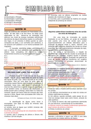 d) incorreta, pois os cátions originados de metais
a) decantação e filtração.                                        pesados são insolúveis em água.
b) decantação e sublimação.                                       e) incorreta, pois a quantidade de matéria em solução
c) evaporação e filtração.                                        independe da presença de solutos
d) filtração e decantação.
e) filtração e evaporação.
                                                                  __________ QUESTÃO 10
__________ QUESTÃO 08
Fogos de artifícios são utilizados em festividades como           Alquimia subterrânea transforma mina de carvão
festas de São João e de Ano Novo. As belas cores                              em mina de hidrogênio
observadas no céu        devem-se às transições dos
elétrons nos níveis de energia (camadas eletrônicas)                       Em uma área de mineração de carvão
dos átomos de alguns elementos usados na confecção                localizada no sul da Polônia, um grupo de cientistas
dos fogos. A cor amarela é obtida quando se usam                  está usando uma mina de carvão para avaliar
compostos de sódio, a cor vermelha com estrôncio, a               experimentalmente um método alternativo para a
cor púrpura com potássio e a cor branco-prateada com              produção de energia limpa e, assim, oferecer uma
magnésio.                                                         utilização para pequenos depósitos de carvão ou minas
        A transição eletrônica ocorre principalmente              exauridas, que são tradicionalmente deixados de lado,
com o elétron do nível eletrônico mais energético. O              representando passivos ambientais.
elétron mais energético do sódio no estado                                 Na teoria e no laboratório, a injeção de
fundamental encontra-se no nível eletrônico igual a:              oxigênio e de vapor no carvão resulta na produção de
a) 1.                                                             hidrogênio. No processo, oxigênio líquido é colocado
b) 2.                                                             em um reservatório especial, localizado nas galerias da
c) 3.                                                             mina de carvão, onde se transforma em oxigênio
d) 4.                                                             gasoso, começando o processo denominado de
e) 5.                                                             gaseificação de carvão.
                                                                                     (www.inovacaotecnologica.com.br. Adaptado.)

__________ QUESTÃO 09                                             A passagem do oxigênio líquido para oxigênio gasoso é
                                                                  uma transformação física:
    Não basta matar a sede. Tem de ter grife                      a) exotérmica, classificada como fusão.
                                                                  b) exotérmica, classificada como ebulição.
        Existem cerca de 3 mil marcas de água no                  c) endotérmica, classificada como liquefação.
mundo, mas só um punhado delas faz parte do clube                 d) endotérmica, classificada como evaporação.
das águas de grife, cujo status equivale ao de vinhos             e) espontânea, classificada como sublimação.
renomados. Para ser uma água de grife, além do
marketing, pesam fatores como tradição e qualidade. E
qualidade, nesse caso, está ligada à composição. O                __________ QUESTÃO 11
nível de CO2 determina o quanto a água é gaseificada.
O pH também conta: as alcalinas são adocicadas, as                Tendo por base o modelo atômico atual, assinale o que
ácidas puxam para o amargo. Outro fator é o índice de             for correto.
minerais: águas com baixo índice de minerais são mais             a) Os elétrons movimentam-se ao redor do núcleo em
neutras e leves. Águas mais encorpadas têm índice de              órbitas indefinidas de energia.
minerais mais altos.                                              b) Um elétron, quando excitado, pode passar de um
                   (O Estado de S.Paulo, 22.03.2010. Adaptado.)   nível de energia maior para outro menor, através do
                                                                  salto quântico.
        A classificação de águas como leves e                     c) A massa do átomo não está igualmente distribuída
encorpadas, com base no índice de minerais nela                   em sua estrutura, concentrando-se na eletrosfera.
encontrados, é:                                                   d) Átomos neutros no estado fundamental apresentam
a) correta, pois as águas que contêm minerais são                 igual número de prótons e elétrons.
soluções heterogêneas.                                            e) Órbita é sinônimo de orbital
b) correta, pois a presença de íons dissolvidos modifica
a dureza da solução.                                              __________ QUESTÃO 12
c) correta, pois a presença de cátions e ânions não
modifica o pH da solução.                                         Assinale a afirmativa a seguir que NÃO é uma idéia
                                                                  que provém do modelo atômico de Dalton.
 