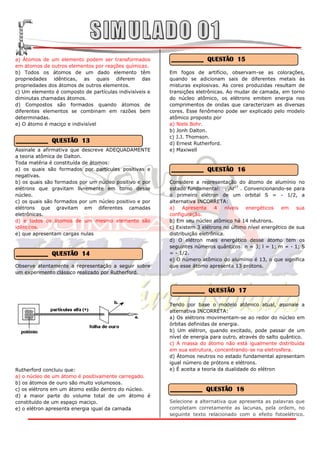 a) Átomos de um elemento podem ser transformados         __________ QUESTÃO 15
em átomos de outros elementos por reações químicas.
b) Todos os átomos de um dado elemento têm               Em fogos de artifício, observam-se as colorações,
propriedades idênticas, as quais diferem das             quando se adicionam sais de diferentes metais às
propriedades dos átomos de outros elementos.             misturas explosivas. As cores produzidas resultam de
c) Um elemento é composto de partículas indivisíveis e   transições eletrônicas. Ao mudar de camada, em torno
diminutas chamadas átomos.                               do núcleo atômico, os elétrons emitem energia nos
d) Compostos são formados quando átomos de               comprimentos de ondas que caracterizam as diversas
diferentes elementos se combinam em razões bem           cores. Esse fenômeno pode ser explicado pelo modelo
determinadas.                                            atômico proposto por
e) O átomo é maciço e indivisível                        a) Niels Bohr.
                                                         b) Jonh Dalton.
                                                         c) J.J. Thomson.
__________ QUESTÃO 13                                    d) Ernest Rutherford.
Assinale a afirmativa que descreve ADEQUADAMENTE         e) Maxiwell
a teoria atômica de Dalton.
Toda matéria é constituída de átomos:
a) os quais são formados por partículas positivas e      __________ QUESTÃO 16
negativas.
b) os quais são formados por um núcleo positivo e por    Considere a representação do átomo de alumínio no
elétrons que gravitam livremente em torno desse          estado fundamental: 13Aℓ27 . Convencionando-se para
núcleo.                                                  o primeiro elétron de um orbital S = - 1/2, a
c) os quais são formados por um núcleo positivo e por    alternativa INCORRETA:
elétrons que gravitam em diferentes camadas              a)    Apresenta    4    níveis energéticos    em    sua
eletrônicas.                                             configuração.
d) e todos os átomos de um mesmo elemento são            b) Em seu núcleo atômico há 14 nêutrons.
idênticos.                                               c) Existem 3 elétrons no último nível energético de sua
e) que apresentam cargas nulas                           distribuição eletrônica.
                                                         d) O elétron mais energético desse átomo tem os
                                                         seguintes números quânticos: n = 3; l = 1; m = - 1; S
__________ QUESTÃO 14                                    = - 1/2.
                                                         e) O número atômico do alumínio é 13, o que significa
Observe atentamente a representação a seguir sobre       que esse átomo apresenta 13 prótons.
um experimento clássico realizado por Rutherford.


                                                          __________ QUESTÃO 17

                                                         Tendo por base o modelo atômico atual, assinale a
                                                         alternativa INCORRETA:
                                                         a) Os elétrons movimentam-se ao redor do núcleo em
                                                         órbitas definidas de energia.
                                                         b) Um elétron, quando excitado, pode passar de um
                                                         nível de energia para outro, através do salto quântico.
                                                         c) A massa do átomo não está igualmente distribuída
                                                         em sua estrutura, concentrando-se na eletrosfera.
                                                         d) Átomos neutros no estado fundamental apresentam
                                                         igual número de prótons e elétrons.
Rutherford concluiu que:                                 e) É aceita a teoria da dualidade do elétron
a) o núcleo de um átomo é positivamente carregado.
b) os átomos de ouro são muito volumosos.
c) os elétrons em um átomo estão dentro do núcleo.       __________ QUESTÃO 18
d) a maior parte do volume total de um átomo é
constituído de um espaço maciço.                         Selecione a alternativa que apresenta as palavras que
e) o elétron apresenta energia igual da camada           completam corretamente as lacunas, pela ordem, no
                                                         seguinte texto relacionado com o efeito fotoelétrico.
 