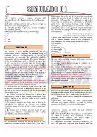 propriedade de emitir um brilho amarelo esverdeado
I.Um      elétron  precisa    receber    energia     (E)   depois de exposta à luz. O sulfeto de zinco é um
correspondente a E2 - E1 para saltar do nível 1 para o     composto fosforescente. Ao absorverem partículas
nível 2.                                                   luminosas, os elétrons são estimulados e afastados
II. O salto quântico referido acima, libera energia na     para longe do núcleo. Quando você desliga o
forma de ondas eletromagnéticas.                           interruptor, o estímulo acaba e os elétrons retornam,
III. O salto quântico n1 para n3 é menos energético        aos poucos, para seus lugares de origem, liberando o
que o salto n1 para n2.                                    seu excesso de energia na forma de fótons. Daí a
Está(ão) correta(s) somente a(s) afirmativa(s)             luminescência.
a) III                                                                            (Texto adaptado do artigo de aplicações da
b) II                                                                       fluorescência e fosforescência, de Daniela Freitas)
c) I                                                       A partir das informações do texto, pode-se concluir
d) I e II                                                  que o melhor modelo atômico que representa o
e) I e III                                                 funcionamento dos interruptores no escuro é o de:
                                                           a) Rutherford
                                                           b) Böhr
__________ QUESTÃO 30                                      c) Thomson
                                                           d) Heisenberg
Um modelo é uma versão simplificada de um                  e) Dalton
determinado objeto estudado. Os estudos sobre os
modelos atômicos revolucionaram a forma de                 __________ QUESTÃO 32
compreender o universo. Os primeiros modelos
elaborados sobre a constituição da matéria surgiram        No que concerne aos modelos atômicos, podemos
ainda na Antiguidade, com os filósofos gregos, que         afirmar que:
foram os pioneiros na elaboração de teorias para           a) apenas o modelo de Schrödinger é verdadeiro e os
explicar a natureza do mundo e as nossas relações          demais são falsos;
com ele, passando porvárias formulações e revisões         b) o modelo de Schrödinger é o modelo mais simples
progressivas, desde arepresentação de Dalton de um         para explicar os espectros atômicos hidrogenóides;
átomo      como     uma      esferaindivisível até  o      c) a existência de um núcleo e de uma eletrosfera só
desenvolvimento do elaborado modelo atual que leva         pode ser explicada pelo modelo de Rutherford;
em consideração a natureza dual da matéria.                d) O modelo de Bohr é insatisfatório para explicar a
Analise os modelos atômicos abaixo e assinale a            posição dos elementos na tabela periódica;
alternativa correta:                                       e) A teoria cinética dos gases só pode ser explicada
a) Thomson determinou, pela primeira vez, a relação        pelo modelo de Dalton.
entre a massa e a carga do elétron, o que pode ser
considerado como a descoberta do elétron.
b) Dalton propôs um modelo de teoria atômica em que        __________ QUESTÃO 33
os átomos caracterizam os elementos químicos e os
átomos de um mesmo elemento não são idênticos em           Em 1905 Albert Einstein publicou um artigo fornecendo
todos os aspectos.                                         uma explicação simples de um problema que intrigava
c) No modelo proposto por Rutherford, o átomo tem          os cientistas desde 1827: a existência dos átomos.
praticamente toda a sua massa concentrada num                      Analise as afirmativas a seguir à luz das teorias
núcleo grande e os elétrons estão a uma grande             atômicas:
distância do núcleo.                                       I.Rutherford, com base em seus experimentos,
d) No modelo proposto por Bohr para o átomo de             defendeu um modelo atômico no qual os prótons
hidrogênio, os elétrons se movem em órbitas                estariam confinados em um diminuto espaço,
circulares, cujas energias podem assumir quaisquer
valores.
e) De acordo com o modelo atômico atual, em um             denominado núcleo, ao redor do qual estariam
átomo, os elétrons encontram-se em órbitas                 dispersos os nêutrons.
quantizadas, circulares e elípticas.                       II.A teoria de Rutherford não explicava a estabilidade
                                                           da estrutura atômica. Para completar o modelo
                                                           proposto, Bohr elaborou uma teoria sobre a
__________ QUESTÃO 31
                                                           distribuição e o movimento dos elétrons.
Os interruptores brilham no escuro graças a uma            III.É importante conhecer a distribuição eletrônica, ou
substância chamada sulfeto de zinco (ZnS), que tem a       seja, as prováveis posições dos elétrons em um
 