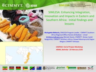 SIMLESA: Enhancing Integration,
Innovation and Impacts in Eastern and
Southern Africa: Initial findings and
lessons
Mulugetta Mekuria, SIMLESA Program Leader, CIMMYT Southern
Africa Regional Office Harare Zimbabwe – email
M.Mekuria@cgiar.org, Menale Kassie, CIMMYT- Kenya; Isaiah
Nyagumbo, CIMMYT-Southern Africa; Paswel Marenya and Dagne
Wegary CIMMYT-Ethiopia
CASFESA End of Project Workshop
ARARI, Bahirdar 23 February 2105
 