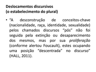 Deslocamentos discursivos 
(o estabelecimento do plural) 
• “A desconstrução de conceitos-chave 
(nacionalidade, raça, identidade, sexualidade) 
pelos chamados discursos “pós” não foi 
seguida pela extinção ou desaparecimento 
dos mesmos, mas por sua proliferação 
(conforme alertou Foucault), estes ocupando 
uma posição “descentrada” no discurso” 
(HALL, 2011). 
 