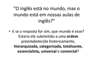 “O inglês está no mundo, mas o 
mundo está em nossas aulas de 
inglês?” 
• E se a resposta for sim, que mundo é esse? 
Estaria ele submetido a uma ordem 
preestabelecida historicamente, 
hierarquizada, categorizada, totalizante, 
essencialista, universal e comercial? 
 