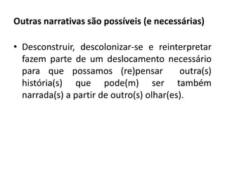 Outras narrativas são possíveis (e necessárias) 
• Desconstruir, descolonizar-se e reinterpretar 
fazem parte de um deslocamento necessário 
para que possamos (re)pensar outra(s) 
história(s) que pode(m) ser também 
narrada(s) a partir de outro(s) olhar(es). 
 