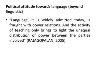 Political attitude towards language (beyond 
linguistic) 
• “Language, it is widely admitted today, is 
fraught with power relations. And the activity 
of teaching only brings to light the unequal 
distribution of power between the parties 
involved” (RAJAGOPALAN, 2005) 
 