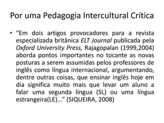 Por uma Pedagogia Intercultural Crítica 
• “Em dois artigos provocadores para a revista 
especializada britânica ELT Journal publicada pela 
Oxford University Press, Rajagopalan (1999,2004) 
aborda pontos importantes no tocante as novas 
posturas a serem assumidas pelos professores de 
inglês como língua internacional, argumentando, 
dentre outras coisas, que ensinar inglês hoje em 
dia significa muito mais que levar um aluno a 
falar uma segunda língua (SL) ou uma língua 
estrangeira(LE)...” (SIQUEIRA, 2008) 
 