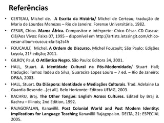 Referências 
• CERTEAU, Michel de. A Escrita da História/ Michel de Certeau; tradução de 
Maria de Lourdes Menezes – Rio de Janeiro: Forense Universitária, 1982. 
• CESAR, Chico. Mama África. Compositor e intérprete: Chico César. CD Cuscuz- 
Clã/Aos Vivos: Faixa 07, 1995 – disponível em http://artists.letssingit.com/chico-cesar- 
album-cuscuz-cla-5q2s4h 
• FOUCAULT, Michel. A Ordem do Discurso. Michel Foucault; São Paulo: Edições 
Loyola, 21ª edição; 2011. 
• GILROY, Paul. O Atlântico Negro. São Paulo: Editora 34, 2001. 
• HALL, Stuart. A Identidade Cultural na Pós-Modernidade/ Stuart Hall; 
tradução: Tomaz Tadeu da Silva, Guaracira Lopes Louro – 7 ed. – Rio de Janeiro: 
DP&A, 2003. 
• HALL, Stuart. Da Diáspora: Identidade e Mediações Culturais. Trad. Adelaine La 
Guardia Resende...[et all]. Belo Horizonte: Editora UFMG, 2003. 
• KACHRU, Braj. The Other Tongue: English Across Cultures. Edited by Braj B. 
Kachru – Illinois; 2nd Edition, 1992. 
• RAJAGOPALAN, Kanavillil. Post Colonial World and Post Modern Identity: 
Implications for Language Teaching Kanavillil Rajagopalan. DELTA, 21: ESPECIAL 
2005. 
