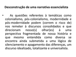Desconstrução de uma narrativa essencialista 
• As questões referentes à temáticas como 
colonialismo, pós-colonialismo, modernidade e 
pós-modernidade podem (correm o risco de) 
nos remeter à discursos consolidados e que 
direcionam nosso(s) olhar(es) à uma 
perspectiva fragmentada de nossa história e 
que mesmo entendida como diversa se 
encontra ainda submetida a uma lógica de 
silenciamento e apagamento das diferenças, um 
discurso idealizado, totalizante e universalista. 
 