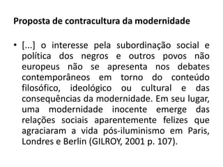 Proposta de contracultura da modernidade 
• [...] o interesse pela subordinação social e 
política dos negros e outros povos não 
europeus não se apresenta nos debates 
contemporâneos em torno do conteúdo 
filosófico, ideológico ou cultural e das 
consequências da modernidade. Em seu lugar, 
uma modernidade inocente emerge das 
relações sociais aparentemente felizes que 
agraciaram a vida pós-iluminismo em Paris, 
Londres e Berlin (GILROY, 2001 p. 107). 
 