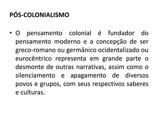 PÓS-COLONIALISMO 
• O pensamento colonial é fundador do 
pensamento moderno e a concepção de ser 
greco-romano ou germânico ocidentalizado ou 
eurocêntrico representa em grande parte o 
desmonte de outras narrativas, assim como o 
silenciamento e apagamento de diversos 
povos e grupos, com seus respectivos saberes 
e culturas. 
 