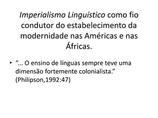 Imperialismo Linguístico como fio 
condutor do estabelecimento da 
modernidade nas Américas e nas 
Áfricas. 
• “... O ensino de línguas sempre teve uma 
dimensão fortemente colonialista.” 
(Philipson,1992:47) 
 