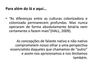 Para além do lá e aqui... 
• “As diferenças entre as culturas colonizadora e 
colonizada permanecem profundas. Mas nunca 
operaram de forma absolutamente binária nem 
certamente o fazem mais”(HALL, 2009). 
As concepções de falante nativo e não-nativo 
comprometem nosso olhar a uma perspectiva 
essencialista daqueles que chamamos de “outro” 
e assim nos aprisionamos e nos limitamos 
também. 
 