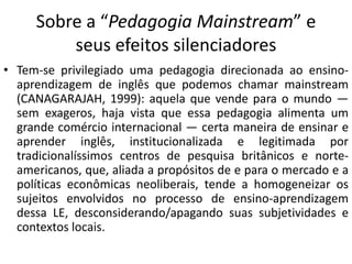 Sobre a “Pedagogia Mainstream” e 
seus efeitos silenciadores 
• Tem-se privilegiado uma pedagogia direcionada ao ensino-aprendizagem 
de inglês que podemos chamar mainstream 
(CANAGARAJAH, 1999): aquela que vende para o mundo — 
sem exageros, haja vista que essa pedagogia alimenta um 
grande comércio internacional — certa maneira de ensinar e 
aprender inglês, institucionalizada e legitimada por 
tradicionalíssimos centros de pesquisa britânicos e norte-americanos, 
que, aliada a propósitos de e para o mercado e a 
políticas econômicas neoliberais, tende a homogeneizar os 
sujeitos envolvidos no processo de ensino-aprendizagem 
dessa LE, desconsiderando/apagando suas subjetividades e 
contextos locais. 
 