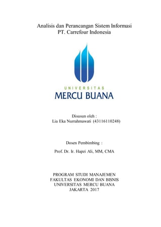 Analisis dan Perancangan Sistem Informasi
PT. Carrefour Indonesia
Disusun oleh :
Lia Eka Nurrahmawati (43116110248)
Dosen Pembimbing :
Prof. Dr. Ir. Hapzi Ali, MM, CMA
PROGRAM STUDI MANAJEMEN
FAKULTAS EKONOMI DAN BISNIS
UNIVERSITAS MERCU BUANA
JAKARTA 2017
 