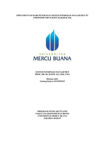 IMPLEMENTASI DARI PENERAPAN SISTEM INFORMASI MANAJEMEN PT
INDOFOOD CBP SUKSES MAKMUR Tbk
SISTEM INFORMASI MANAJEMEN
PROF. DR. IR. HAPZI ALI, MM, CMA
Disusun oleh:
Lintang Kejora 43215010223
PROGRAM STUDI AKUNTANSI
FAKULTAS EKONOMI DAN BISNIS
UNIVERSITAS MERCU BUANA
JAKARTA BARAT
 