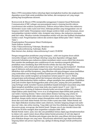 Bates (1995) menyatakan bahwa teknologi dapat meningkatkan kualitas dan jangkauan bila
digunakan secara bijak untuk pendidikan dan latihan, dan mempunyai arti yang sangat
penting bagi kesejahteraan ekonomi.
Romiszowski & Mason (1996) memprediksi penggunaan Computer-based Multimedia
Communication (CMC) sebagai cara penyampaian materi e-learning bersifat sinkron
(synchronous) dan asinkron (asynchronous). Sinkron artinya bahwa dosen dan mahasiswa
berinteraksi secara waktu nyata (real time), beberapa perlatan yang menggunakan cara ini
harganya relatif mahal. Penyampaian materi dengan asinkron tidak secara bersamaan, dosen
menyampaikan instruksi melalui video, komputer atau lainnya, dan mahasiswa merespon
pada lain waktu. Misalnya instruksi disampaikan melalui web atau dan feedback disampaikan
melalui e-mail. Pengelompokan sinkron dan asinkron dapat dilihat pada Tabel 1 berikut.
Tabel 1.
Pengelompokan Penyampaian Materi Pembelajaran
Nama Sinkron Asinkron
Video Videoconferencing Videotape, Broadcast video
Audio Audioconferencing Audiotape, Radio
Data Internet chat, desktop videoconferencing E-mail, CD-ROM
Dengan menggunakan pendekatan yang terintegrasi , salah satu kegiatan dosen adalah
menyeleksi dengan cermat berbagai teknologi yang akan digunakan sehingga dapat
memenuhi kebutuhan para mahasiswa dalam memahami materi secara efektif dan ekonomis
Dari ramalan dan pandangan para cendekiawan di atas masuknya pengaruh globalisasi,
pendidikan masa mendatang akan lebih bersifat terbuka dan dua arah, beragam,
multidisipliner, serta terkait pada produktivitas kerja “saat itu juga dan kompetitif’. Demikian
juga di Indonesia arah penyerapan tenaga kerja akan ditentukan oleh kompetensi yang
dibuktikan oleh sertifikat kompetensi, yang diberikan oleh penyelenggara satuan pendidikan
yang terakreditasi atau lembaga sertifikasi kepada peserta didik dan masyarakat yang
dinyatakan lulus setelah mengikuti uji kompetensi tertentu (pasal 61 ayat 3). Dalam
mengantisipasi perkembangan global dan kemajuan teknologi komunikasi, maka pendidikan
jarak jauh diakomodasikan dalam sisdiknas, sebagai paradigma baru pendidikan. Pendidikan
jarak jauh tersebut dapat diselenggarakan pada semua jalur, jenjang dan jenis pendidikan
yang berfungsi untuk memeberi layanan pendidikan kepada kelompok masyarakat yang tidak
dapat mengikuti pendidikan secara tatap muka atau regular (pasal 31 ayat 1 dan 2).
Penerapan awal e-learning di Indonesia dimulai ketika universitas terbuka (UT) muncul
(dapat diakses pada alamat http://www.ut.ac.id sebagaimana dapat dilihat pada gambar 2),
saat itulah e-learning dimulai. Faktor utama dalam distance learning yang selama ini
dianggap masalah adalah tidak adanya interaksi antara dosen dan mahasiswanya. Namun
demikian, dengan media internet sangat dimungkinkan untuk melakukan interaksi antara
dosen dan siswa baik dalam bentuk real time (waktu nyata) atau tidak. Dalam bentuk real
time dapat dilakukan misalnya dalam suatu chatroom, interaksi langsung dengan real audio
atau real video, dan online meeting. Yang tidak real time bisa dilakukan dengan mailing list,
discussion group, newsgroup, dan buletin board. Dengan cara di atas interaksi dosen dan
mahasiswa di kelas mungkin akan tergantikan walaupun tidak 100%.
Bentuk-bentuk materi, ujian, kuis dan cara pendidikan lainnya dapat juga diimplementasikan
ke dalam web, seperti materi dosen dibuat dalam bentuk presentasi di web dan dapat di
download oleh siswa. Demikian pula dengan ujian dan kuis yang dibuat oleh dosen dapat
pula dilakukan dengan cara yang sama. Penyelesaian administrasi juga dapat diselesaikan
langsung dalam satu proses registrasi saja, apalagi di dukung dengan metode pembayaran
online.
 