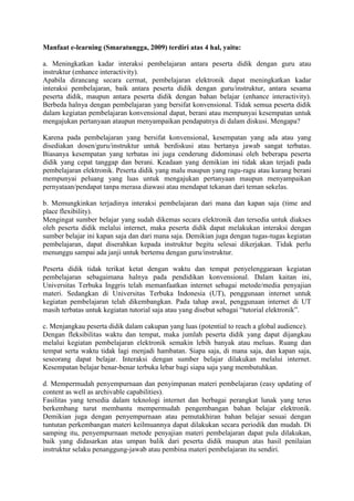 Manfaat e-learning (Smaratungga, 2009) terdiri atas 4 hal, yaitu:
a. Meningkatkan kadar interaksi pembelajaran antara peserta didik dengan guru atau
instruktur (enhance interactivity).
Apabila dirancang secara cermat, pembelajaran elektronik dapat meningkatkan kadar
interaksi pembelajaran, baik antara peserta didik dengan guru/instruktur, antara sesama
peserta didik, maupun antara peserta didik dengan bahan belajar (enhance interactivity).
Berbeda halnya dengan pembelajaran yang bersifat konvensional. Tidak semua peserta didik
dalam kegiatan pembelajaran konvensional dapat, berani atau mempunyai kesempatan untuk
mengajukan pertanyaan ataupun menyampaikan pendapatnya di dalam diskusi. Mengapa?
Karena pada pembelajaran yang bersifat konvensional, kesempatan yang ada atau yang
disediakan dosen/guru/instruktur untuk berdiskusi atau bertanya jawab sangat terbatas.
Biasanya kesempatan yang terbatas ini juga cenderung didominasi oleh beberapa peserta
didik yang cepat tanggap dan berani. Keadaan yang demikian ini tidak akan terjadi pada
pembelajaran elektronik. Peserta didik yang malu maupun yang ragu-ragu atau kurang berani
mempunyai peluang yang luas untuk mengajukan pertanyaan maupun menyampaikan
pernyataan/pendapat tanpa merasa diawasi atau mendapat tekanan dari teman sekelas.
b. Memungkinkan terjadinya interaksi pembelajaran dari mana dan kapan saja (time and
place flexibility).
Mengingat sumber belajar yang sudah dikemas secara elektronik dan tersedia untuk diakses
oleh peserta didik melalui internet, maka peserta didik dapat melakukan interaksi dengan
sumber belajar ini kapan saja dan dari mana saja. Demikian juga dengan tugas-tugas kegiatan
pembelajaran, dapat diserahkan kepada instruktur begitu selesai dikerjakan. Tidak perlu
menunggu sampai ada janji untuk bertemu dengan guru/instruktur.
Peserta didik tidak terikat ketat dengan waktu dan tempat penyelenggaraan kegiatan
pembelajaran sebagaimana halnya pada pendidikan konvensional. Dalam kaitan ini,
Universitas Terbuka Inggris telah memanfaatkan internet sebagai metode/media penyajian
materi. Sedangkan di Universitas Terbuka Indonesia (UT), penggunaan internet untuk
kegiatan pembelajaran telah dikembangkan. Pada tahap awal, penggunaan internet di UT
masih terbatas untuk kegiatan tutorial saja atau yang disebut sebagai “tutorial elektronik”.
c. Menjangkau peserta didik dalam cakupan yang luas (potential to reach a global audience).
Dengan fleksibilitas waktu dan tempat, maka jumlah peserta didik yang dapat dijangkau
melalui kegiatan pembelajaran elektronik semakin lebih banyak atau meluas. Ruang dan
tempat serta waktu tidak lagi menjadi hambatan. Siapa saja, di mana saja, dan kapan saja,
seseorang dapat belajar. Interaksi dengan sumber belajar dilakukan melalui internet.
Kesempatan belajar benar-benar terbuka lebar bagi siapa saja yang membutuhkan.
d. Mempermudah penyempurnaan dan penyimpanan materi pembelajaran (easy updating of
content as well as archivable capabilities).
Fasilitas yang tersedia dalam teknologi internet dan berbagai perangkat lunak yang terus
berkembang turut membantu mempermudah pengembangan bahan belajar elektronik.
Demikian juga dengan penyempurnaan atau pemutakhiran bahan belajar sesuai dengan
tuntutan perkembangan materi keilmuannya dapat dilakukan secara periodik dan mudah. Di
samping itu, penyempurnaan metode penyajian materi pembelajaran dapat pula dilakukan,
baik yang didasarkan atas umpan balik dari peserta didik maupun atas hasil penilaian
instruktur selaku penanggung-jawab atau pembina materi pembelajaran itu sendiri.
 