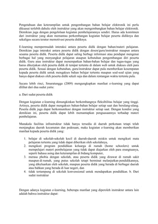 Pengetahuan dan keterampilan untuk pengembangan bahan belajar elektronik ini perlu
dikuasai terlebih dahulu oleh instruktur yang akan mengembangkan bahan belajar elektronik.
Demikian juga dengan pengelolaan kegiatan pembelajarannya sendiri. Harus ada komitmen
dari instruktur yang akan memantau perkembangan kegiatan belajar peserta didiknya dan
sekaligus secara teratur memotivasi peserta didiknya.
E-learning mempermudah interaksi antara peserta didik dengan bahan/materi pelajaran.
Demikian juga interaksi antara peserta didik dengan dosen/guru/instruktur maupun antara
sesama peserta didik. Peserta didik dapat saling berbagi informasi atau pendapat mengenai
berbagai hal yang menyangkut pelajaran ataupun kebutuhan pengembangan diri peserta
didik. Guru atau instruktur dapat menempatkan bahan-bahan belajar dan tugas-tugas yang
harus dikerjakan oleh peserta didik di tempat tertentu di dalam web untuk diakses oleh para
peserta didik. Sesuai dengan kebutuhan, guru/instruktur dapat pula memberikan kesempatan
kepada peserta didik untuk mengakses bahan belajar tertentu maupun soal-soal ujian yang
hanya dapat diakses oleh peserta didik sekali saja dan dalam rentangan waktu tertentu pula.
Secara lebih rinci, Smaratungga (2009) mengungkapkan manfaat e-learning yang dapat
dilihat dari dua sudut yaitu:
a. Dari sudut peserta didik
Dengan kegiatan e-learning dimungkinkan berkembangnya fleksibilitas belajar yang tinggi.
Artinya, peserta didik dapat mengakses bahan-bahan belajar setiap saat dan berulang-ulang.
Peserta didik juga dapat berkomunikasi dengan instruktur setiap saat. Dengan kondisi yang
demikian ini, peserta didik dapat lebih memantapkan penguasaannya terhadap materi
pembelajaran.
Manakala fasilitas infrastruktur tidak hanya tersedia di daerah perkotaan tetapi telah
menjangkau daerah kecamatan dan pedesaan, maka kegiatan e-learning akan memberikan
manfaat kepada peserta didik yang:
1. belajar di sekolah-sekolah kecil di daerah-daerah miskin untuk mengikuti mata
pelajaran tertentu yang tidak dapat diberikan oleh sekolahnya,
2. mengikuti program pendidikan keluarga di rumah (home schoolers) untuk
mempelajari materi pembelajaran yang tidak dapat diajarkan oleh para orangtuanya,
seperti bahasa asing dan keterampilan di bidang komputer,
3. merasa phobia dengan sekolah, atau peserta didik yang dirawat di rumah sakit
maupun di rumah, yang putus sekolah tetapi berminat melanjutkan pendidikannya,
yang dikeluarkan oleh sekolah, maupun peserta didik yang berada di berbagai daerah
atau bahkan yang berada di luar negeri, dan
4. tidak tertampung di sekolah konvensional untuk mendapatkan pendidikan. b. Dari
sudut instruktur
Dengan adanya kegiatan e-learning, beberapa manfaat yang diperoleh instruktur antara lain
adalah bahwa instruktur dapat:
 