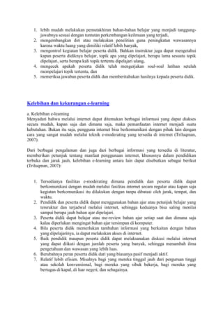 1. lebih mudah melakukan pemutakhiran bahan-bahan belajar yang menjadi tanggung-
jawabnya sesuai dengan tuntutan perkembangan keilmuan yang terjadi,
2. mengembangkan diri atau melakukan penelitian guna peningkatan wawasannya
karena waktu luang yang dimiliki relatif lebih banyak,
3. mengontrol kegiatan belajar peserta didik. Bahkan instruktur juga dapat mengetahui
kapan peserta didiknya belajar, topik apa yang dipelajari, berapa lama sesuatu topik
dipelajari, serta berapa kali topik tertentu dipelajari ulang,
4. mengecek apakah peserta didik telah mengerjakan soal-soal latihan setelah
mempelajari topik tertentu, dan
5. memeriksa jawaban peserta didik dan memberitahukan hasilnya kepada peserta didik.
Kelebihan dan kekurangan e-learning
a. Kelebihan e-learning
Menyadari bahwa melalui internet dapat ditemukan berbagai informasi yang dapat diakses
secara mudah, kapan saja dan dimana saja, maka pemanfaatan internet menjadi suatu
kebutuhan. Bukan itu saja, pengguna internet bisa berkomunikasi dengan pihak lain dengan
cara yang sangat mudah melalui teknik e-moderating yang tersedia di internet (Triluqman,
2007).
Dari berbagai pengalaman dan juga dari berbagai informasi yang tersedia di literatur,
memberikan petunjuk tentang manfaat penggunaan internet, khususnya dalam pendidikan
terbuka dan jarak jauh, kelebihan e-learning antara lain dapat disebutkan sebagai berikut
(Triluqman, 2007):
1. Tersedianya fasilitas e-moderating dimana pendidik dan peserta didik dapat
berkomunikasi dengan mudah melalui fasilitas internet secara regular atau kapan saja
kegiatan berkomunikasi itu dilakukan dengan tanpa dibatasi oleh jarak, tempat, dan
waktu.
2. Pendidik dan peserta didik dapat menggunakan bahan ajar atau petunjuk belajar yang
tersruktur dan terjadwal melalui internet, sehingga keduanya bisa saling menilai
sampai berapa jauh bahan ajar dipelajari.
3. Peserta didik dapat belajar atau me-review bahan ajar setiap saat dan dimana saja
kalau diperlukan mengingat bahan ajar tersimpan di komputer.
4. Bila peserta didik memerlukan tambahan informasi yang berkaitan dengan bahan
yang dipelajarinya, ia dapat melakukan akses di internet.
5. Baik pendidik maupun peserta didik dapat melaksanakan diskusi melalui internet
yang dapat diikuti dengan jumlah peserta yang banyak, sehingga menambah ilmu
pengetahuan dan wawasan yang lebih luas.
6. Berubahnya peran peserta didik dari yang biasanya pasif menjadi aktif.
7. Relatif lebih efisien. Misalnya bagi yang mereka tinggal jauh dari perguruan tinggi
atau sekolah konvensional, bagi mereka yang sibuk bekerja, bagi mereka yang
bertugas di kapal, di luar negeri, dan sebagainya.
 
