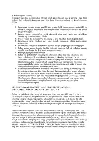b. Kekurangan e-learning
Walaupun demikian pemanfaatan internet untuk pembelajaran atau e-learning juga tidak
terlepas dari berbagai kekurangan antara lain dapat disebutkan sebagai berikut (Triluqman,
2007):
1. Kurangnya interaksi antara pendidik dan peserta didik bahkan antar-peserta didik itu
sendiri. Kurangnya interaksi ini bisa memperlambat terbentuknya values dalam proses
belajar-mengajar.
2. Kecenderungan mengabaikan aspek akademik atau aspek sosial dan sebaliknya
mendorong tumbuhnya aspek bisnis.
3. Proses belajar dan mengajarnya cenderung ke arah pelatihan daripada pendidikan.
4. Berubahnya peran pendidik dari yang semula menguasai teknik pembelajaran
konvensional.
5. Peserta didik yang tidak mempunyai motivasi belajar yang tinggi cenderung gagal.
6. Tidak semua tempat tersedia fasilitas internet (mungkin hal ini berkaitan dengan
masalah tersedianya listrik, telepon, ataupun komputer).
7. Kurangnya penguasaan komputer.
8. Dalam era global seperti sekarang ini, setuju atau tidak, mau atau tidak mau, kita
harus berhubungan dengan teknologi khususnya teknologi informasi. Hal ini
disebabkan karena teknologi tersebut telah mempengaruhi kehidupan kita sehari-hari.
Oleh karena itu, kita sebaiknya tidak ‘gagap’ teknologi. Banyak hasil penelitian
menunjukkan bahwa siapa yang terlambat menguasai informasi, maka terlambat pula
memperoleh kesempatan-kesempatan untuk maju.
9. Informasi sudah merupakan ‘komoditi’ sebagai layaknya barang ekonomi yang lain.
Peran informasi menjadi kian besar dan nyata dalam dunia modern seperti sekarang
ini. Hal ini bisa dimengerti karena masyarakat sekarang menuju pada era masyarakat
informasi (information age) atau masyarakat ilmu pengetahuan (knowledge society).
Oleh karena itu tidak mengherankan kalau ada perguruan tinggi yang menawarkan
jurusan informasi atau teknologi informasi, maka perguruan tinggi tersebut
berkembang menjadi pesat.
MENURUT SAYA,E LEARNING YANG SUDAH BERJALANATAU
DIIMPLEMENTASIKAN DIKAMPUS KITA ADALAH:
Dalam era global seperti sekarang ini, setuju atau tidak, mau atau tidak mau, kita harus
berhubungan dengan teknologi khususnya teknologi informasi. Hal ini disebabkan karena
teknologi tersebut telah mempengaruhi kehidupan kita sehari-hari. Oleh karena itu, kita
sebaiknya tidak ‘gagap’ teknologi. Banyak hasil penelitian menunjukkan bahwa siapa yang
terlambat menguasai informasi, maka terlambat pula memperoleh kesempatan-kesempatan
untuk maju.
Informasi sudah merupakan ‘komoditi’ sebagai layaknya barang ekonomi yang lain. Peran
informasi menjadi kian besar dan nyata dalam dunia modern seperti sekarang ini. Hal ini bisa
dimengerti karena masyarakat sekarang menuju pada era masyarakat informasi (information
age) atau masyarakat ilmu pengetahuan (knowledge society). Oleh karena itu tidak
mengherankan kalau ada perguruan tinggi yang menawarkan jurusan informasi atau teknologi
informasi, maka perguruan tinggi tersebut berkembang menjadi pesat Seperti halnya pada
kampus kita yaitu UNIVERSITAS MERCUBUANA dan itu membuat kemajuan teknologi
bagi para mahasiswanya juga dan sangat bermanfaat untuk kemajuan teknologi di indonesia.
 