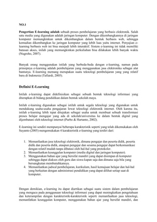 NO.1
Pengertian E-learning adalah sebuah proses pembelajaran yang berbasis elektronik. Salah
satu media yang digunakan adalah jaringan komputer. Dengan dikembangkannya di jaringan
komputer memungkinkan untuk dikembangkan dalam bentuk berbasis web, sehingga
kemudian dikembangkan ke jaringan komputer yang lebih luas yaitu internet. Penyajian e-
learning berbasis web ini bisa menjadi lebih interaktif. Sistem e-learning ini tidak memiliki
batasan akses, inilah yang memungkinkan perkuliahan bisa dilakukan lebih banyak waktu
(Nugroho, 2007).
Banyak orang menggunakan istilah yang berbeda-beda dengan e-learning, namun pada
prinsipnya e-learning adalah pembelajaran yang menggunakan jasa elektronika sebagai alat
bantunya. E-learning memang merupakan suatu teknologi pembelajaran yang yang relatif
baru di Indonesia (Tafiardi, 2005).
Definisi E-Learning
Istilah e-learning dapat didefinisikan sebagai sebuah bentuk teknologi informasi yang
diterapkan di bidang pendidikan dalam bentuk sekolah maya.
Istilah e-learning digunakan sebagai istilah untuk segala teknologi yang digunakan untuk
mendukung usaha-usaha pengajaran lewat teknologi elektronik internet. Oleh karena itu,
istilah e-learning lebih tepat ditujukan sebagai usaha untuk membuat sebuah transformasi
proses belajar mengajar yang ada di sekolah/universitas ke dalam bentuk digital yang
dijembatani oleh teknologi internet (Purbo & Hartanto, 2002).
E-learning ini sendiri mempunyai beberapa karakteristik seperti yang telah dikemukakan oleh
Suyanto (2005) mengemukakan 4 karakteristik e-learning yang terdiri dari:
1. Memanfaatkan jasa teknologi elektronik, dimana pengajar dan peserta didik, peserta
didik dan peserta didik, ataupun pengajar dan sesama pengajar dapat berkomunikasi
dengan relatif mudah tanpa dibatasi oleh hal-hal yang protokoler.
2. Memanfaatkan keunggulan komputer (media digital dan jaringan komputer).
3. Menggunakan bahan ajar yang bersifat mandiri yang dapat disimpan di komputer
sehingga dapat diakses oleh guru dan siswa kapan saja dan dimana saja bila yang
bersangkutan membutuhkannya.
4. Memanfaatkan jadwal pembelajaran, kurikulum, hasil kemajuan belajar dan hal-hal
yang berkaitan dengan administrasi pendidikan yang dapat dilihat setiap saat di
komputer.
Dengan demikian, e-learning itu dapat diartikan sebagai suatu sistem dalam pembelajaran
yang mengacu pada penggunaan teknologi informasi yang dapat meningkatkan pengetahuan
dan keterampilan dengan karakteristik-karakteristik seperti memanfaatkan jasa teknologi,
memanfatkan keunggulan komputer, menggunakan bahan ajar yang bersifat mandiri, dan
 