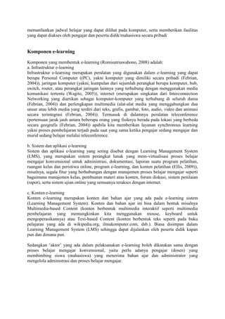 memanfaatkan jadwal belajar yang dapat dilihat pada komputer, serta memberikan fasilitas
yang dapat diakses oleh pengajar dan peserta didik/mahasiswa secara pribadi
Komponen e-learning
Komponen yang membentuk e-learning (Romisatriawahono, 2008) adalah:
a. Infrastruktur e-learning
Infrastruktur e-learning merupakan peralatan yang digunakan dalam e-learning yang dapat
berupa Personal Computer ((PC), yakni komputer yang dimiliki secara pribadi (Febrian,
2004)), jaringan komputer (yakni, kumpulan dari sejumlah perangkat berupa komputer, hub,
switch, router, atau perangkat jaringan lainnya yang terhubung dengan menggunakan media
komunikasi tertentu (Wagito, 2005)), internet (merupakan singkatan dari Interconnection
Networking yang diartikan sebagai komputer-komputer yang terhubung di seluruh dunia
(Febrian, 2004)) dan perlengkapan multimedia (alat-alat media yang menggabungkan dua
unsur atau lebih media yang terdiri dari teks, grafis, gambar, foto, audio, video dan animasi
secara terintegrasi (Febrian, 2004)). Termasuk di dalamnya peralatan teleconference
(pertemuan jarak jauh antara beberapa orang yang fisiknya berada pada lokasi yang berbeda
secara geografis (Febrian, 2004)) apabila kita memberikan layanan synchronous learning
yakni proses pembelajaran terjadi pada saat yang sama ketika pengajar sedang mengajar dan
murid sedang belajar melalui teleconference.
b. Sistem dan aplikasi e-learning
Sistem dan aplikasi e-learning yang sering disebut dengan Learning Management System
(LMS), yang merupakan sistem perangkat lunak yang mem-virtualisasi proses belajar
mengajar konvensional untuk administrasi, dokumentasi, laporan suatu program pelatihan,
ruangan kelas dan peristiwa online, program e-learning, dan konten pelatihan (Ellis, 2009)),
misalnya, segala fitur yang berhubungan dengan manajemen proses belajar mengajar seperti
bagaimana manajemen kelas, pembuatan materi atau konten, forum diskusi, sistem penilaian
(rapor), serta sistem ujian online yang semuanya terakses dengan internet.
c. Konten e-learning
Konten e-learning merupakan konten dan bahan ajar yang ada pada e-learning sistem
(Learning Management System). Konten dan bahan ajar ini bisa dalam bentuk misalnya
Multimedia-based Content (konten berbentuk multimedia interaktif seperti multimedia
pembelajaran yang memungkinkan kita menggunakan mouse, keyboard untuk
mengoperasikannya) atau Text-based Content (konten berbentuk teks seperti pada buku
pelajaran yang ada di wikipedia.org, ilmukomputer.com, dsb.). Biasa disimpan dalam
Learning Management System (LMS) sehingga dapat dijalankan oleh peserta didik kapan
pun dan dimana pun.
Sedangkan ’aktor’ yang ada dalam pelaksanakan e-learning boleh dikatakan sama dengan
proses belajar mengajar konvensional, yaitu perlu adanya pengajar (dosen) yang
membimbing siswa (mahasiswa) yang menerima bahan ajar dan administrator yang
mengelola administrasi dan proses belajar mengajar.
 