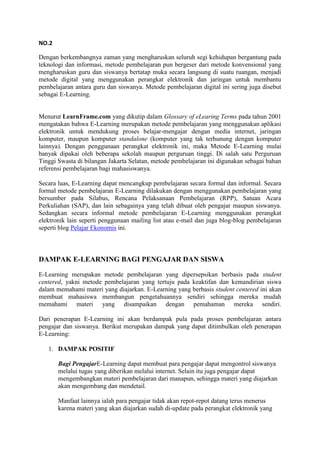 NO.2
Dengan berkembangnya zaman yang mengharuskan seluruh segi kehidupan bergantung pada
teknologi dan informasi, metode pembelajaran pun bergeser dari metode konvensional yang
mengharuskan guru dan siswanya bertatap muka secara langsung di suatu ruangan, menjadi
metode digital yang menggunakan perangkat elektronik dan jaringan untuk membantu
pembelajaran antara guru dan siswanya. Metode pembelajaran digital ini sering juga disebut
sebagai E-Learning.
Menurut LearnFrame.com yang dikutip dalam Glossary of eLearing Terms pada tahun 2001
mengatakan bahwa E-Learning merupakan metode pembelajaran yang menggunakan aplikasi
elektronik untuk mendukung proses belajar-mengajar dengan media internet, jaringan
komputer, maupun komputer standalone (komputer yang tak terhunung dengan komputer
lainnya). Dengan penggunaan perangkat elektronik ini, maka Metode E-Learning mulai
banyak dipakai oleh beberapa sekolah maupun perguruan tinggi. Di salah satu Perguruan
Tinggi Swasta di bilangan Jakarta Selatan, metode pembelajaran ini digunakan sebagai bahan
referensi pembelajaran bagi mahasiswanya.
Secara luas, E-Learning dapat mencangkup pembelajaran secara formal dan informal. Secara
formal metode pembelajaran E-Learning dilakukan dengan menggunakan pembelajaran yang
bersumber pada Silabus, Rencana Pelaksanaan Pembelajaran (RPP), Satuan Acara
Perkuliahan (SAP), dan lain sebagainya yang telah dibuat oleh pengajar maupun siswanya.
Sedangkan secara informal metode pembelajaran E-Learning menggunakan perangkat
elektronik lain seperti penggunaan mailing list atau e-mail dan juga blog-blog pembelajaran
seperti blog Pelajar Ekonomis ini.
DAMPAK E-LEARNING BAGI PENGAJAR DAN SISWA
E-Learning merupakan metode pembelajaran yang dipersepsikan berbasis pada student
centered, yakni metode pembelajaran yang tertuju pada keaktifan dan kemandirian siswa
dalam memahami materi yang diajarkan. E-Learning yang berbasis student centered ini akan
membuat mahasiswa membangun pengetahuannya sendiri sehingga mereka mudah
memahami materi yang disampaikan dengan pemahaman mereka sendiri.
Dari penerapan E-Learning ini akan berdampak pula pada proses pembelajaran antara
pengajar dan siswanya. Berikut merupakan dampak yang dapat ditimbulkan oleh penerapan
E-Learning:
1. DAMPAK POSITIF
Bagi PengajarE-Learning dapat membuat para pengajar dapat mengontrol siswanya
melalui tugas yang diberikan melalui internet. Selain itu juga pengajar dapat
mengembangkan materi pembelajaran dari manapun, sehingga materi yang diajarkan
akan mengembang dan mendetail.
Manfaat lainnya ialah para pengajar tidak akan repot-repot datang terus menerus
karena materi yang akan diajarkan sudah di-update pada perangkat elektronik yang
 