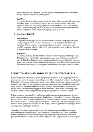 sudah dikteahui oleh siswanya. Dari sini jugalah para pengajar dapat menemukan
metode terbaik dalam proses pembelajaran.
Bagi Siswa
E-Learning dapat membuat siswa menghemat waktu dalam memperoleh materi yang
diajarkan. Siswa jadi tidak harus repot-repot mencari materi untuk memenuhi
tugasnya. Selain itu, E-Learning juga dapat membantu siswa ketika tidak hadir di
kelas, karena materi yang diajarkan bisa diakses dimanapun dan kapanpun mereka
berada, tanpa harus terpaku pada materi yang diajarkan di kelas.
2. DAMPAK NEGATIF
Bagi Pengajar
Dengan berkembangnya metode pembelajaran E-Learning, para pengajar menjadi
kurang memperhatikan siswanya karena materi yang diajarkan sudah ada di E-
Learning. Dengan kata lain para pengajar akan mengurangi perannya sebagai
pendidik siswanya, sehingga nilai moral yang ditanamkan akan berkurang dan nilai
persaingan akan meningkat.
Bagi Siswa
E-Learning memang dapat membantu para siswa untuk menyelesaikan tugas yang
diberikan. Disisi lain, kualitas tugas yang diberikan akan berkurang karena lebih
banyak dihasilkan dari copy-paste materi yang ada sebelumnya. Selain itu juga, bagi
siswa yang kurang termotivasi akan malas membuka materi E-Learning yang sudah
diberikan oleh pengajarnya, sehingga mereka akan jauh tertinggal materi pelajaran.
EFEKTIVITAS E-LEARNING DALAM PROSES PEMBELAJARAN
E-Learning seperti dikatakan diatas memang sangat membantu baik bagi pengajar dalam
menyediakan materi pelajaran, maupun bagi siswa dalam mempelajari materi yang diajarkan.
Keberadaan E-Learning ini dianggap sangat penting dalam menunjang kurangnya materi
pelajaran pada waktu tertentu, misalnya pada saat siswa dispensasi mewakili sekolahnya di
ajang tertentu. Karena kesibukkannya latihan sehingga mengorbankan waktunya untuk
belajar, siswa tersebut akan ketinggalan materi pelajaran. Untuk itulah E-Learning dapat
menjadi alternatif untuk mengejar materi yang tertinggal karena kesibukan latihan.
E-Learning dapat menjadi efektif apabila adanya kerjasama antara pengajar dan siswanya
untuk mensukseskannya, tanpa salah satu dari keduanya keberadaan E-Learning tidak akan
berjalan secara lancar. Untuk itulah diperlukan komunikasi yang erat antar keduanya. Selain
dari itu, efektivitas E-Learning juga didukung oleh keahlian dan kreativitas pengajar dalam
meracik materi yang akan disampaikan. Hal ini juga termasuk pada keahlian pengajar dalam
mengoperasikan perangkat elektronik.
Terkadang E-Learning juga menjadi beban bagi para pengajar yang belum menguasai
operasional perangkat elektronik. Untuk mengatasi permasalahan ini, Dinas Pendidikan
terkait banyak melakukan pelatihan bagi guru-guru yang belum menguasai operasional
perangkat elektronik, terlebih untuk daerah terpencil. Selain langkah tersebut, para pengajar
 