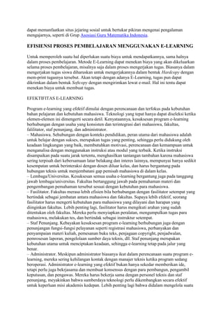 dapat memanfaatkan situs jejaring sosial untuk bertukar pikiran mengenai pengalaman
mengajarnya, seperti di Grup Asosiasi Guru Matematika Indonesia.
EFISIENSI PROSES PEMBELAJARAN MENGGUNAKAN E-LEARNING
Untuk memperoleh suatu hal diperlukan suatu biaya untuk mendapatkannya, sama halnya
dalam proses pembelajaran. Metode E-Learning dapat menekan biaya yang akan dikeluarkan
selama proses pembelajaran, misalnya saja dalam proses mengerjakan tugas. Biasanya dalam
mengerjakan tugas siswa diharuskan untuk mengerjakannya dalam bentuk Hardcopy dengan
mem-print tugasnya tersebut. Akan tetapi dengan adanya E-Learning, tugas pun dapat
dikrimkan dalam bentuk Softcopy dengan mengirimkan lewat e-mail. Hal ini tentu dapat
menekan biaya untuk membuat tugas.
EFEKTIFITAS E-LEARNING
Program e-learning yang efektif dimulai dengan perencanaan dan terfokus pada kebutuhan
bahan pelajaran dan kebutuhan mahasiswa. Teknologi yang tepat hanya dapat diseleksi ketika
elemen-elemen ini dimengerti secara detil. Kenyataannya, kesuksesan program e-learning
berhubungan dengan usaha yang konsisten dan terintegrasi dari mahasiswa, fakultas,
falilitator, staf penunjang, dan administrator.
– Mahasiswa. Sehubungan dengan konteks pendidikan, peran utama dari mahasiswa adalah
untuk belajar dengan sukses, merupakan tugas yang penting, sehingga perlu didukung oleh
keadaan lingkungan yang baik, membutuhkan motivasi, perencanaan dan kemampuan untuk
menganalisa dengan menggunakan instruksi atau modul yang terbaik. Ketika instruksi
disampaikan pada suatu jarak tertentu, menghasilkan tantangan tambahan karena mahasiswa
sering terpisah dari kebersamaan latar belakang dan interes lainnya, mempunyai hanya sedikit
kesempatan untuk berinteraksi dengan dosen diluar kelas, dan harus bergantung pada
hubungan teknis untuk menjembatani gap pemisah mahasiswa di dalam kelas.
– Lembaga/Universitas. Kesuksesan semua usaha e-learning bergantung juga pada tanggung
jawab lembaga/universitas. Fakultas bertanggung jawab pada pemahaman materi dan
pengembangan pemahaman tersebut sesuai dengan kebutuhan para mahasiswa.
– Fasilitator. Fakultas merasa lebih efisien bila berhubungan dengan fasilitator setempat yang
bertindak sebagai jembatan antara mahasiswa dan fakultas. Supaya lebih efektif, seorang
fasilitator harus mengerti kebutuhan para mahasiswa yang dilayani dan harapan yang
diinginkan fakultas. Lebih penting lagi, fasilitator harus mengikuti arahan yang sudah
ditentukan oleh fakultas. Mereka perlu menyiapkan peralatan, mengumpulkan tugas para
mahasiswa, melakukan tes, dan bertindak sebagai instruktur setempat.
– Staf Penunjang. Kebayakan kesuksesan program e-learning berhubungan juga dengan
penunjangan fungsi-fungsi pelayanan seperti registrasi mahasiswa, perbanyakan dan
penyampaian materi kuliah, pemesanan buku teks, penjagaan copyright, penjadwalan,
pemrosesan laporan, pengelolaan sumber daya teknis, dll. Staf penunjang merupakan
kebutuhan utama untuk menciptakan keadaan, sehingga e-learning tetap pada jalur yang
benar.
– Administrator. Meskipun administrator biasanya ikut dalam perencanaan suatu program e-
learning, mereka sering kehilangan kontak dengan manajer teknis ketika program sedang
beroperasi. Administrator e-learning yang efektif bukan hanya sekedar memberikan ide,
tetapi perlu juga bekrjasama dan membuat konsensus dengan para pembangun, pengambil
keputusan, dan pengawas. Mereka harus bekerja sama dengan personel teknis dan staf
penunjang, meyakinkan bahwa sumberdaya teknologi perlu dikembangkan secara efektif
untuk keperluan misi akademis kedepan. Lebih penting lagi bahwa didalam mengelola suatu
 