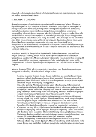 akademik perlu merealisasikan bahwa kebutuhan dan kesuksesan para mahasiswa e-learning
merupakan tanggung jawab utama.
V. STRATEGI E-LEARNING
Strategi penggunaan e-learning untuk menunjang pelaksanaan proses belajar, diharapkan
dapat meningkatkan daya serap dari mahasiswa atas materi yang diajarkan; meningkatkan
partisipasi aktif dari mahasiswa; meningkatkan kemampuan belajar mandiri mahasiswa;
meningkatkan kualitas materi pendidikan dan pelatihan, meningkatkan kemampuan
menampilkan informasi dengan perangkat teknologi informasi, dengan perangkat biasa sulit
untuk dilakukan; memperluas daya jangkau proses belajar-mengajar dengan menggunakan
jaringan komputer, tidak terbatas pada ruang dan waktu. Untuk mencapai hal-hal tersebut di
atas, dalam pengembangan suatu aplikasi e-learning perlu diperhatikan bahwa materi yang
ditampilkan harus menunjang penyampaian informasi yang benar, tidak hanya
mengutamakan sisi keindahan saja; memperhatikan dengan seksama teknik belajar-mengajar
yang digunakan; memperhatikan teknik evaluasi kemajuan mahasiswa dan penyimpanan data
kemajuan mahasiswa.
Materi dari pendidikan dan pelatihan dapat diambil dari sumber-sumber yang valid dan
dengan teknologi e-learning, materi bahkan dapat diproduksi berdasarkan sumber dari
tenaga-tenaga ahli (experts). Misalnya, tampilan video digital yang menampilkan seorang ahli
mekanik menunjukkan bagaimana caranya memperbaiki suatu bagian dari mesin mobil.
Dengan animasi 3 dimensi dapat ditunjukkan bagaimana cara kerja dari mesin otomotif dua
langkah.
Menurut Koswara (2006) ada beberapa strategi pengajaran yang dapat diterapkan dengan
menggunakan teknologi e-learning adalah sebagai berikut :
 Learning by doing. Simulasi belajar dengan melakukan apa yang hendak dipelajari;
contohnya adalah simulator penerbangan (flight simulator), dimana seorang calon
penerbang dapat dilatih untuk melakukan penerbangan suatu pesawat tertentu seperti
ia berlatih dengan pesawat yang sesungguhnya
 Incidental learning. Mempelajari sesuatu secara tidak langsung. Tidak semua hal
menarik untuk dipelajari, oleh karena itu dengan strategi ini seorang mahasiswa dapat
mempelajari sesuatu melalui hal lain yang lebih menarik, dan diharapkan informasi
yang sebenarnya dapat diserap secara tidak langsung. Misalnya mempelajari geografi
dengan cara melakukan “perjalanan maya” ke daerah-daerah wisata.
 Learning by reflection. Mempelajari sesuatu dengan mengembangkan ide/gagasan
tentang subyek yang hendak dipelajari. Mahasiswa didorong untuk mengembangkan
suatu ide/gagasan dengan cara memberikan informasi awal dan aplikasi akan
“mendengarkan” dan memproses masukan ide/gagasan dari mahasiswa untuk
kemudian diberikan informasi lanjutan berdasarkan masukan dari mahasiswa.
 Case-based learning. Mempelajari sesuatu berdasarkan kasus-kasus yang telah terjadi
mengenai subyek yang hendak dipelajari. Strategi ini tergantung kepada nara sumber
ahli dan kasus-kasus yang dapat dikumpulkan tentang materi yang hendak dipelajari.
Mahasiswa dapat mempelajari suatu materi dengan cara menyerap informasi dari nara
sumber ahli tentang kasus-kasus yang telah terjadi atas materi tersebut.
 Learning by exploring. Mempelajari sesuatu dengan cara melakukan eksplorasi
terhadap subyek yang hendak dipelajari. Mahasiswa didorong untuk memahami suatu
materi dengan cara melakukan eksplorasi mandiri atas materi tersebut. Aplikasi harus
 