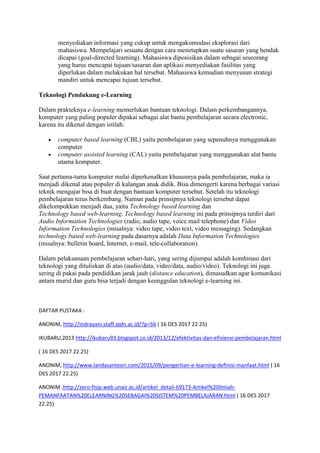 menyediakan informasi yang cukup untuk mengakomodasi eksplorasi dari
mahasiswa. Mempelajari sesuatu dengan cara menetapkan suatu sasaran yang hendak
dicapai (goal-directed learning). Mahasiswa diposisikan dalam sebagai seseorang
yang harus mencapai tujuan/sasaran dan aplikasi menyediakan fasilitas yang
diperlukan dalam melakukan hal tersebut. Mahasiswa kemudian menyusun strategi
mandiri untuk mencapai tujuan tersebut.
Teknologi Pendukung e-Learning
Dalam prakteknya e-learning memerlukan bantuan teknologi. Dalam perkembangannya,
komputer yang paling populer dipakai sebagai alat bantu pembelajaran secara electronic,
karena itu dikenal dengan istilah:
 computer based learning (CBL) yaitu pembelajaran yang sepenuhnya menggunakan
computer
 computer assisted learning (CAL) yaitu pembelajaran yang menggunakan alat bantu
utama komputer.
Saat pertama-tama komputer mulai diperkenalkan khususnya pada pembelajaran, maka ia
menjadi dikenal atau populer di kalangan anak didik. Bisa dimengerti karena berbagai variasi
teknik mengajar bisa di buat dengan bantuan komputer tersebut. Setelah itu teknologi
pembelajaran terus berkembang. Namun pada prinsipnya teknologi tersebut dapat
dikelompokkan menjadi dua, yaitu Technology based learning dan
Technology based web-learning. Technology based learning ini pada prinsipnya terdiri dari
Audio Information Technologies (radio, audio tape, voice mail telephone) dan Video
Information Technologies (misalnya: video tape, video text, video messaging). Sedangkan
technology based web-learning pada dasarnya adalah Data Information Technologies
(misalnya: bulletin board, Internet, e-mail, tele-collaboration).
Dalam pelaksanaan pembelajaran sehari-hari, yang sering dijumpai adalah kombinasi dari
teknologi yang dituliskan di atas (audio/data, video/data, audio/video). Teknologi ini juga
sering di pakai pada pendidikan jarak jauh (distance education), dimasudkan agar komunikasi
antara murid dan guru bisa terjadi dengan keunggulan teknologi e-learning ini.
DAFTAR PUSTAKA :
ANONIM, http://indrayani.staff.ipdn.ac.id/?p=56 ( 16 DES 2017 22.25)
IKUBARU,2013 http://ikubaru93.blogspot.co.id/2013/12/efektivitas-dan-efisiensi-pembelajaran.html
( 16 DES 2017 22.25)
ANONIM, http://www.landasanteori.com/2015/09/pengertian-e-learning-definisi-manfaat.html ( 16
DES 2017 22.25)
ANONIM ,http://zero-fisip.web.unair.ac.id/artikel_detail-69173-Artikel%20Ilmiah-
PEMANFAATAN%20ELEARNING%20SEBAGAI%20SISTEM%20PEMBELAJARAN.html ( 16 DES 2017
22.25)
 