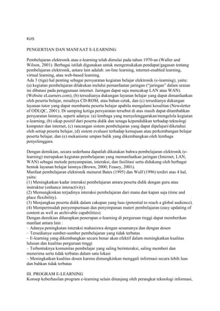 KUIS
PENGERTIAN DAN MANFAAT E-LEARNING
Pembelajaran elektronik atau e-learning telah dimulai pada tahun 1970-an (Waller and
Wilson, 2001). Berbagai istilah digunakan untuk mengemukakan pendapat/gagasan tentang
pembelajaran elektronik, antara lain adalah: on-line learning, internet-enabled learning,
virtual learning, atau web-based learning.
Ada 3 (tiga) hal penting sebagai persyaratan kegiatan belajar elektronik (e-learning), yaitu:
(a) kegiatan pembelajaran dilakukan melalui pemanfaatan jaringan (“jaringan” dalam uraian
ini dibatasi pada penggunaan internet. Jaringan dapat saja mencakup LAN atau WAN).
(Website eLearners.com), (b) tersedianya dukungan layanan belajar yang dapat dimanfaatkan
oleh peserta belajar, misalnya CD-ROM, atau bahan cetak, dan (c) tersedianya dukungan
layanan tutor yang dapat membantu peserta belajar apabila mengalami kesulitan (Newsletter
of ODLQC, 2001). Di samping ketiga persyaratan tersebut di atas masih dapat ditambahkan
persyaratan lainnya, seperti adanya: (a) lembaga yang menyelenggarakan/mengelola kegiatan
e-learning, (b) sikap positif dari peserta didik dan tenaga kependidikan terhadap teknologi
komputer dan internet, (c) rancangan sistem pembelajaran yang dapat dipelajari/diketahui
oleh setiap peserta belajar, (d) sistem evaluasi terhadap kemajuan atau perkembangan belajar
peserta belajar, dan (e) mekanisme umpan balik yang dikembangkan oleh lembaga
penyelenggara.
Dengan demikian, secara sederhana dapatlah dikatakan bahwa pembelajaran elektronik (e-
learning) merupakan kegiatan pembelajaran yang memanfaatkan jaringan (Internet, LAN,
WAN) sebagai metode penyampaian, interaksi, dan fasilitasi serta didukung oleh berbagai
bentuk layanan belajar lainnya (Brown, 2000; Feasey, 2001).
Manfaat pembelajaran elektronik menurut Bates (1995) dan Wulf (1996) terdiri atas 4 hal,
yaitu:
(1) Meningkatkan kadar interaksi pembelajaran antara peserta didik dengan guru atau
instruktur (enhance interactivity).
(2) Memungkinkan terjadinya interaksi pembelajaran dari mana dan kapan saja (time and
place flexibility).
(3) Menjangkau peserta didik dalam cakupan yang luas (potential to reach a global audience).
(4) Mempermudah penyempurnaan dan penyimpanan materi pembelajaran (easy updating of
content as well as archivable capabilities).
Dengan demikian diharapkan penerapan e-learning di perguruan tinggi dapat memberikan
manfaat antara lain :
– Adanya peningkatan interaksi mahasiswa dengan sesamanya dan dengan dosen
– Tersedianya sumber-sumber pembelajaran yang tidak terbatas
– E-learning yang dikembangkan secara benar akan efektif dalam meningkatkan kualitas
lulusan dan kualitas perguruan tinggi
– Terbentuknya komunitas pembelajar yang saling berinteraksi, saling memberi dan
menerima serta tidak terbatas dalam satu lokasi
– Meningkatkan kualitas dosen karena dimungkinkan menggali informasi secara lebih luas
dan bahkan tidak terbatas
III. PROGRAM E-LEARNING
Konsep keberhasilan program e-learning selain ditunjang oleh perangkat teknologi informasi,
 