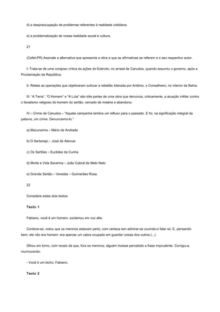 d) a despreocupação de problemas referentes à realidade cotidiana.


   e) a problematização de nossa realidade social e cultura.


   21


   (Cefet-PR) Assinale a alternativa que apresenta a obra a que as afirmativas se referem e o seu respectivo autor.


   I- Trata-se de uma corajoso crítica às ações do Exército, no arraial de Canudos, quando assumiu o governo, após a
Proclamação da República.


   II- Relata as operações que objetivaram sufocar a rebelião liderada por Antônio, o Conselheiro, no interior da Bahia.


   III. “A Terra”, “O Homem” e “A Luta” são três partes de uma obra que denuncia, criticamente, a atuação militar contra
o fanatismo religioso do homem do sertão, cercado de miséria e abandono.


   IV – Crime de Canudos – “Aquela campanha lembra um refluxo para o passado. E foi, na significação integral da
palavra, um crime. Denunciemo-lo.”


   a) Macunaíma – Mário de Andrade


   b) O Sertanejo – José de Alencar


   c) Os Sertões – Euclides da Cunha


   d) Morte e Vida Severina – João Cabral de Melo Neto


   e) Grande Sertão – Veredas – Guimarães Rosa.


   22


   Considere estes dois textos:


   Texto 1


   Fabiano, você é um homem, exclamou em voz alta.


   Conteve-se, notou que os meninos estavam perto, com certeza iam admirar-se ouvindo-o falar só. E, pensando
bem, ele não era homem: era apenas um cabra ocupado em guardar coisas dos outros (...)


   Olhou em torno, com receio de que, fora os meninos, alguém tivesse percebido a frase imprudente. Corrigiu-a,
murmurando:


   - Você é um bicho, Fabiano.


   Texto 2
 