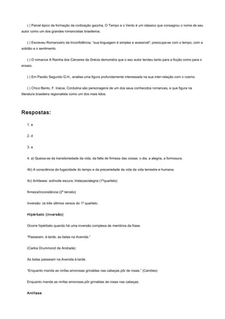 ( ) Painel épico da formação da civilização gaúcha, O Tempo e o Vento é um clássico que consagrou o nome de seu
autor como um dos grandes romancistas brasileiros.


   ( ) Escreveu Romanceiro da Inconfidência; “sua linguagem é simples e acessível”; preocupa-se com o tempo, com a
solidão e o sentimento.


   ( ) O romance A Rainha dos Cárceres da Grécia demonstra que o seu autor tendeu tanto para a ficção como para o
ensaio.


   ( ) Em Paixão Segundo G.H., analisa uma figura profundamente interessada na sua inter-relação com o cosmo.


   ( ) Chico Bento, F. Inácia, Cordulina são personagens de um dos seus conhecidos romances, e que figura na
literatura brasileira regionalista como um dos mais lidos.




Respostas:

   1. a


   2. d


   3. a


   4. a) Queixa-se da transitoriedade da vida, da falta de firmeza das coisas: o dia, a alegria, a formosura.


   4b) A consciência da fugacidade do tempo e da precariedade da vida da vida terrestre e humana.


   4c) Antíteses: sol/noite escura; tristezas/alegria (1ºquarteto)


   firmeza/inconstância (2º terceto)


   Inversão: os três últimos versos do 1º quarteto.


   Hipérbato (inversão)


   Ocorre hipérbato quando há uma inversão complexa de membros da frase.


   “Passeiam, à tarde, as belas na Avenida.”


   (Carlos Drummond de Andrade)


   As belas passeiam na Avenida à tarde.


   “Enquanto manda as ninfas amorosas grinaldas nas cabeças pôr de rosas.” (Camões)


   Enquanto manda as ninfas amorosas pôr grinaldas de rosas nas cabeças.


   Antítese
 
